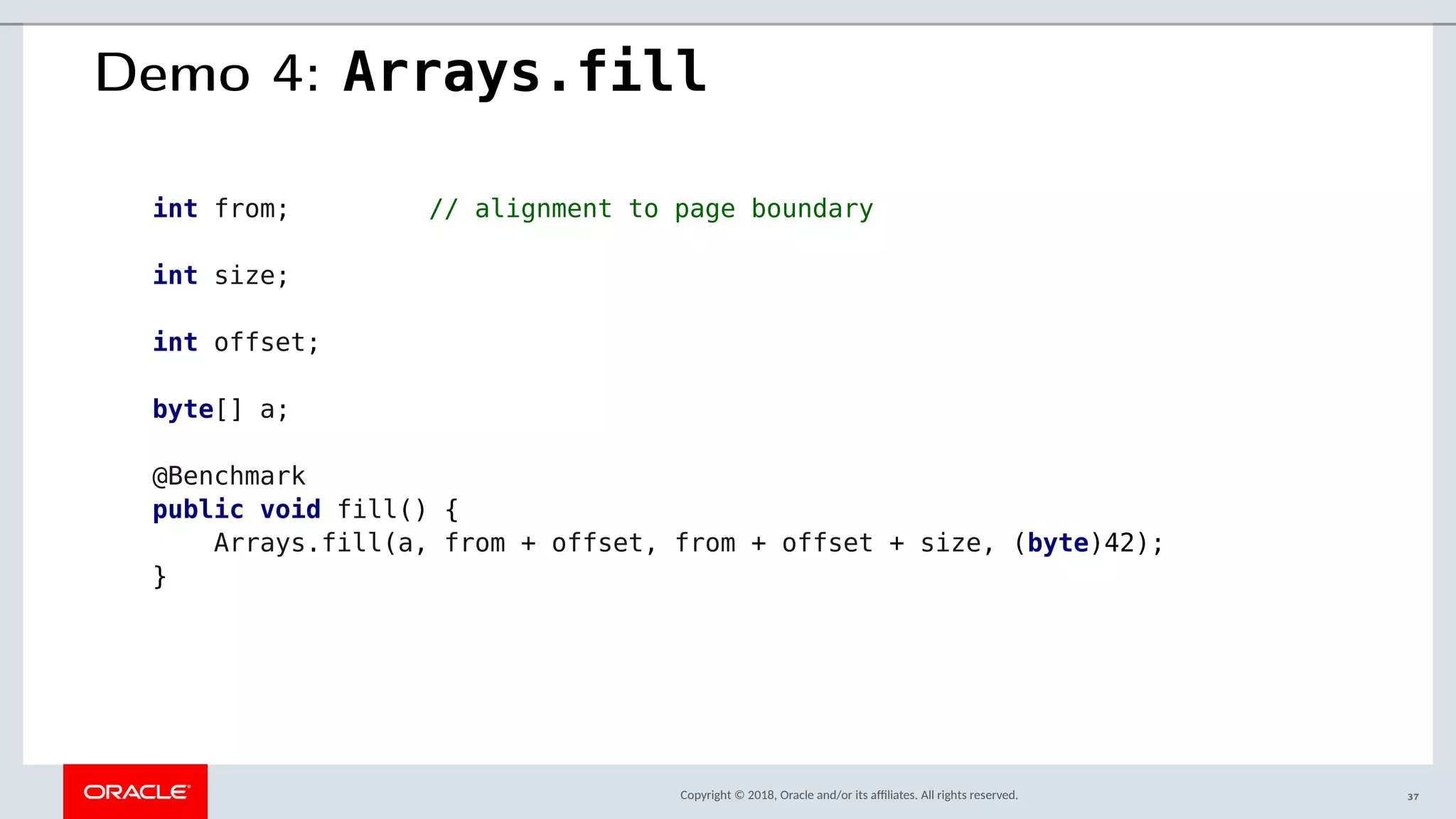 Copyright © 2018, Oracle and/or its afliates. All rights reserved.
Demo 4: Arrays.fill
int from; // alignment to page boundary
int size;
int offset;
byte[] a;
@Benchmark
public void fill() {
Arrays.fill(a, from + offset, from + offset + size, (byte)42);
}
37
 