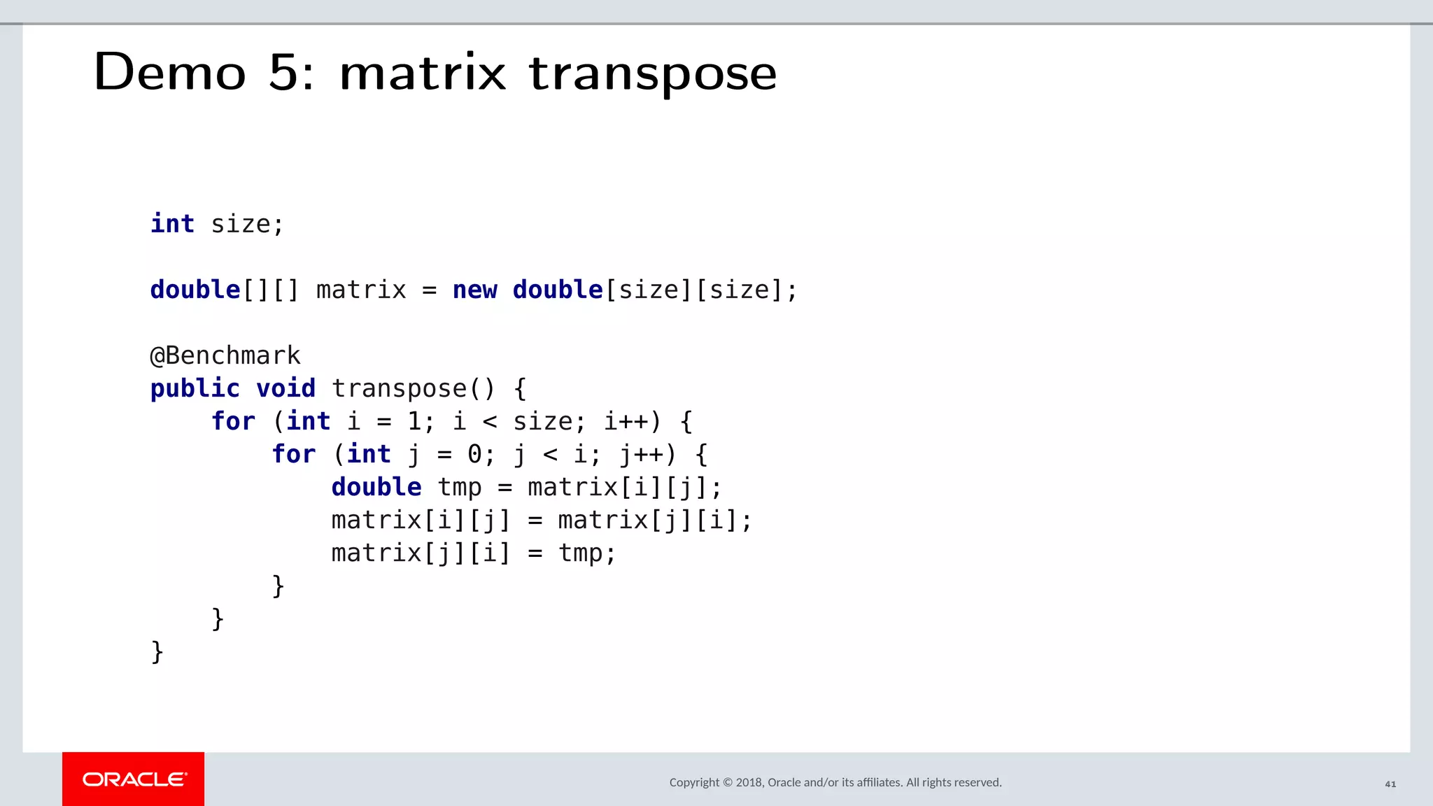 Copyright © 2018, Oracle and/or its afliates. All rights reserved.
Demo 5: matrix transpose
int size;
double[][] matrix = new double[size][size];
@Benchmark
public void transpose() {
for (int i = 1; i < size; i++) {
for (int j = 0; j < i; j++) {
double tmp = matrix[i][j];
matrix[i][j] = matrix[j][i];
matrix[j][i] = tmp;
}
}
}
41
 
