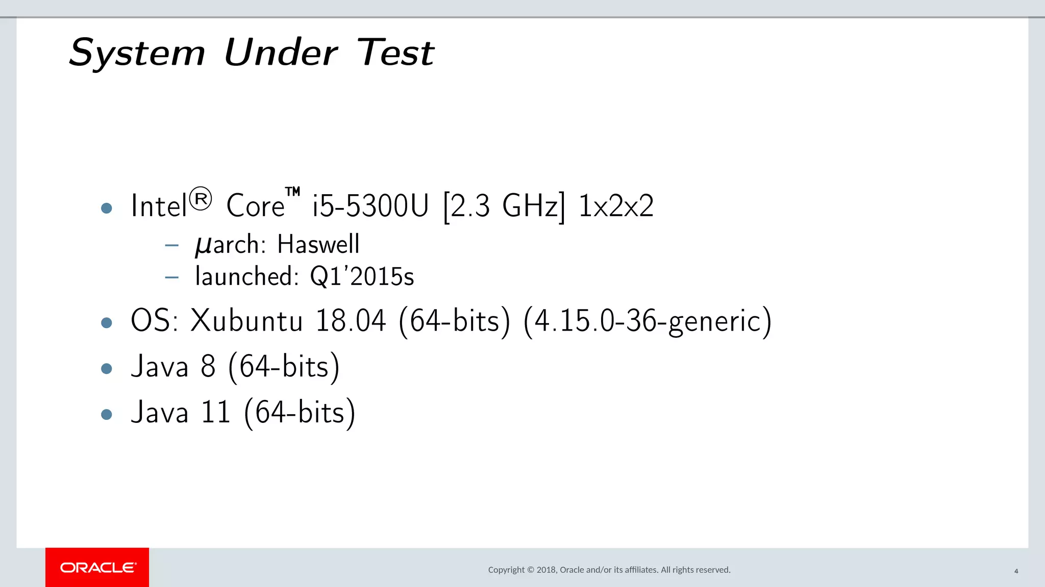 Copyright © 2018, Oracle and/or its afliates. All rights reserved.
System Under Test
• Intel
® Core
— i5-5300U [2.3 GHz] 1x2x2
– μarch: Haswell
– launched: Q1’2015s
• OS: Xubuntu 18.04 (64-bits) (4.15.0-36-generic)
• Java 8 (64-bits)
• Java 11 (64-bits)
4
 