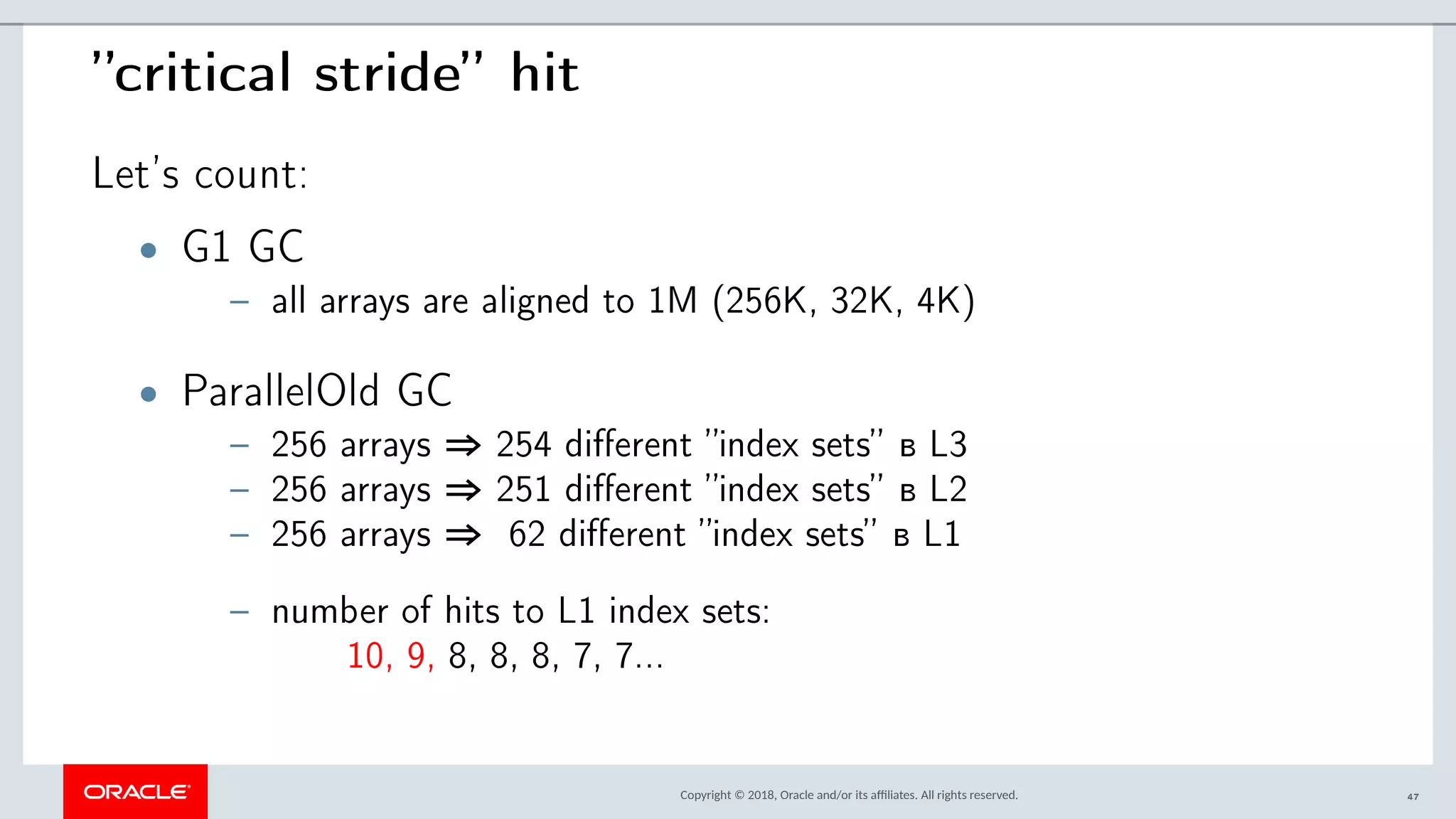 Copyright © 2018, Oracle and/or its afliates. All rights reserved.
”critical stride” hit
Let’s count:
• G1 GC
– all arrays are aligned to 1M (256K, 32K, 4K)
• ParallelOld GC
– 256 arrays ⇒ 254 different ”index sets” в L3
– 256 arrays ⇒ 251 different ”index sets” в L2
– 256 arrays ⇒ 62 different ”index sets” в L1
– number of hits to L1 index sets:
10, 9, 8, 8, 8, 7, 7...
47
 