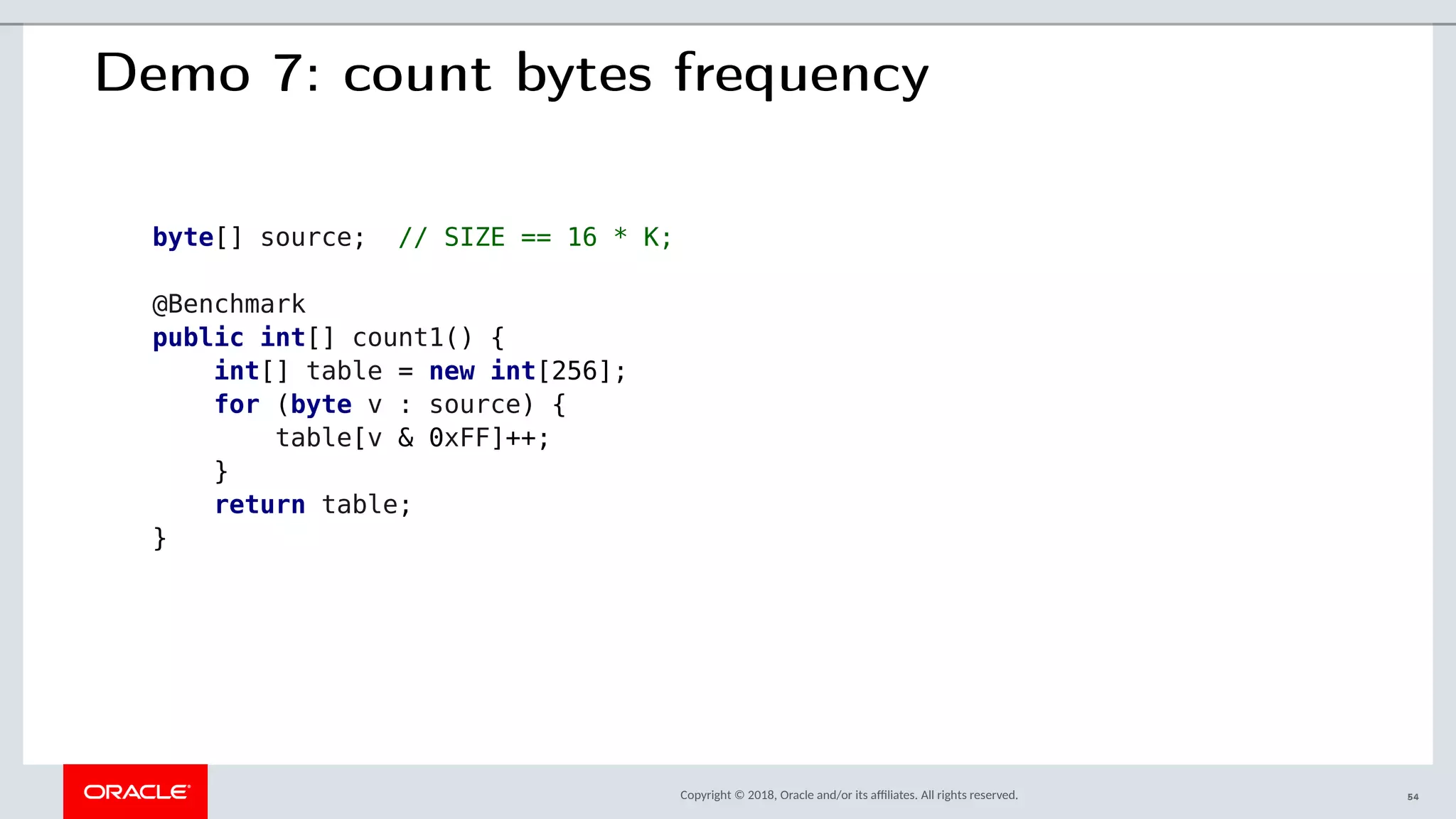 Copyright © 2018, Oracle and/or its afliates. All rights reserved.
Demo 7: count bytes frequency
byte[] source; // SIZE == 16 * K;
@Benchmark
public int[] count1() {
int[] table = new int[256];
for (byte v : source) {
table[v & 0xFF]++;
}
return table;
}
54
 