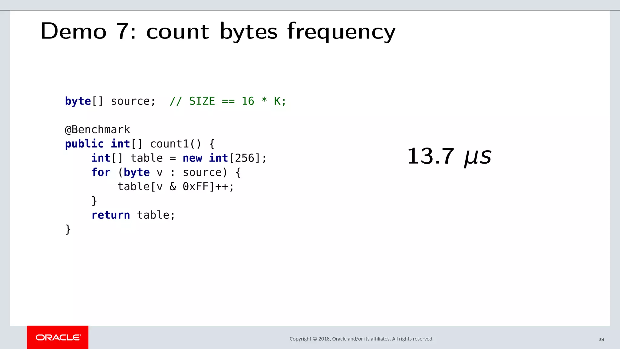 Copyright © 2018, Oracle and/or its afliates. All rights reserved.
Demo 7: count bytes frequency
byte[] source; // SIZE == 16 * K;
@Benchmark
public int[] count1() {
int[] table = new int[256];
for (byte v : source) {
table[v & 0xFF]++;
}
return table;
}
13.7 μs
54
 