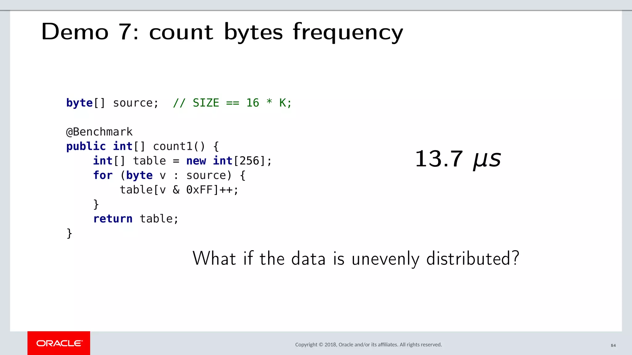 Copyright © 2018, Oracle and/or its afliates. All rights reserved.
Demo 7: count bytes frequency
byte[] source; // SIZE == 16 * K;
@Benchmark
public int[] count1() {
int[] table = new int[256];
for (byte v : source) {
table[v & 0xFF]++;
}
return table;
}
13.7 μs
What if the data is unevenly distributed?
54
 