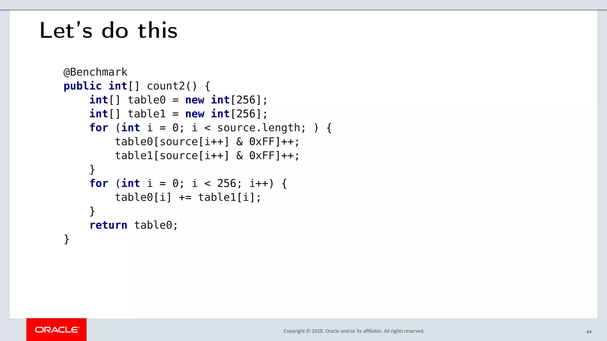 Copyright © 2018, Oracle and/or its afliates. All rights reserved.
Let’s do this
@Benchmark
public int[] count2() {
int[] table0 = new int[256];
int[] table1 = new int[256];
for (int i = 0; i < source.length; ) {
table0[source[i++] & 0xFF]++;
table1[source[i++] & 0xFF]++;
}
for (int i = 0; i < 256; i++) {
table0[i] += table1[i];
}
return table0;
}
59
 