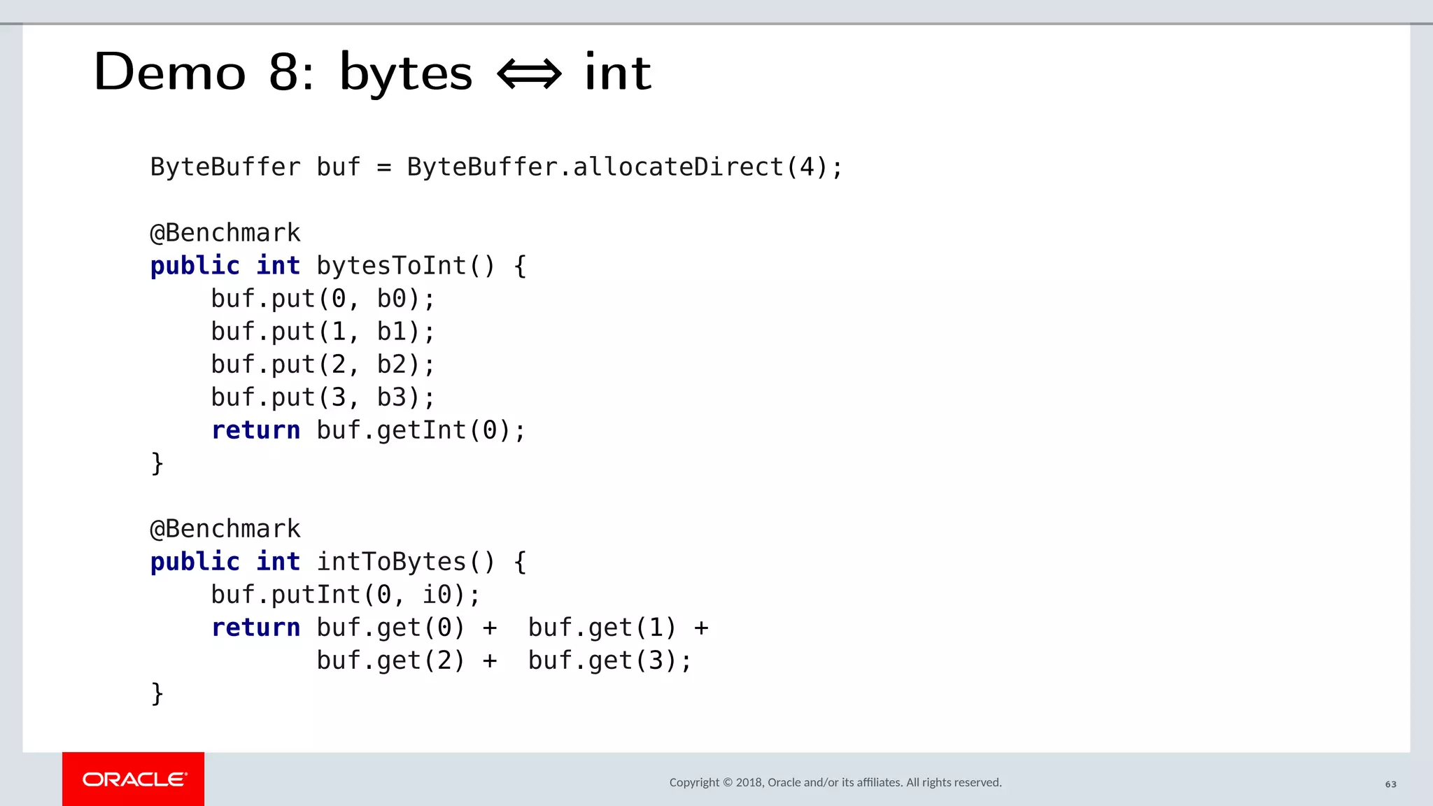Copyright © 2018, Oracle and/or its afliates. All rights reserved.
Demo 8: bytes ⇔ int
ByteBuffer buf = ByteBuffer.allocateDirect(4);
@Benchmark
public int bytesToInt() {
buf.put(0, b0);
buf.put(1, b1);
buf.put(2, b2);
buf.put(3, b3);
return buf.getInt(0);
}
@Benchmark
public int intToBytes() {
buf.putInt(0, i0);
return buf.get(0) + buf.get(1) +
buf.get(2) + buf.get(3);
}
63
 