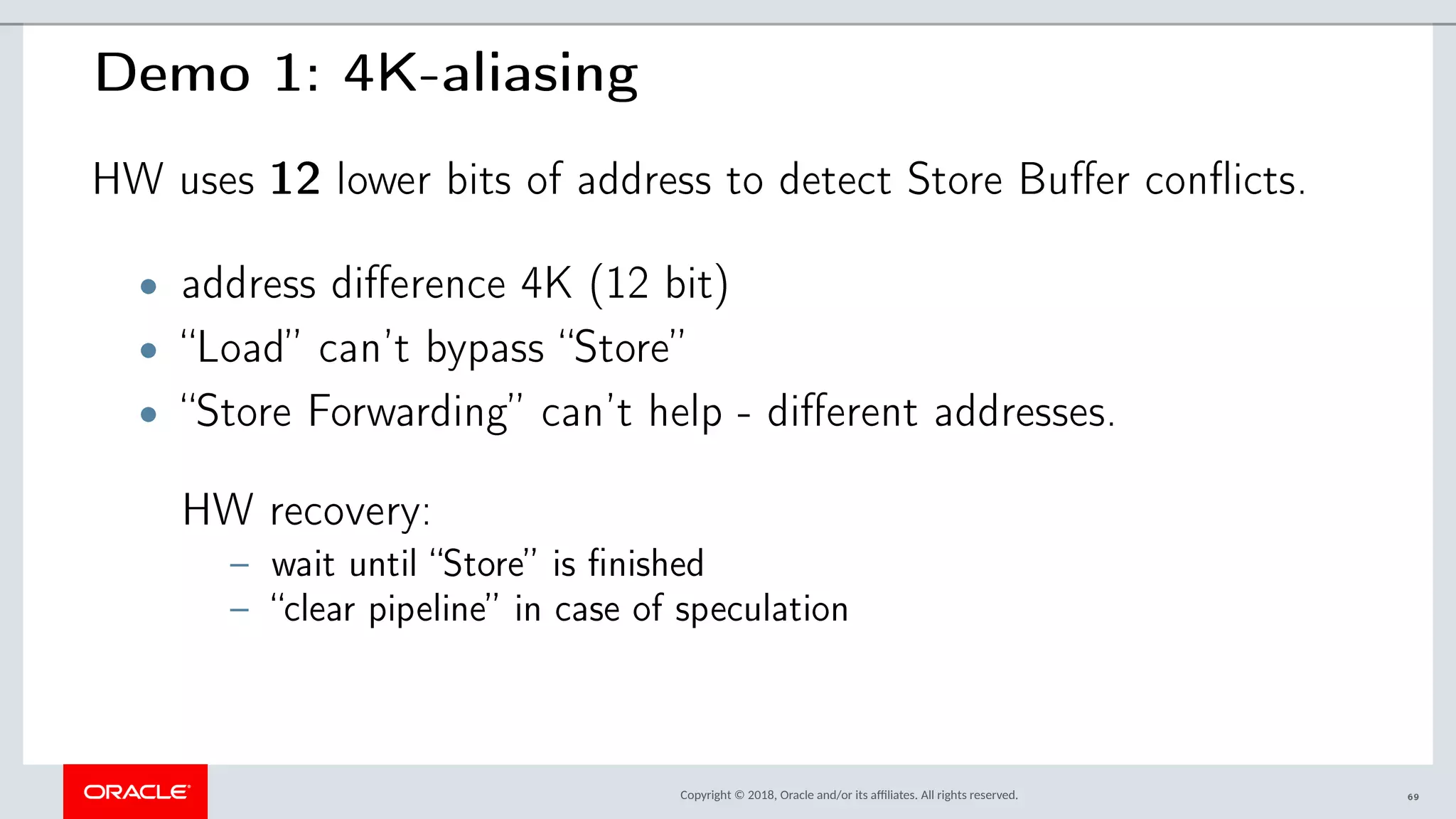 Copyright © 2018, Oracle and/or its afliates. All rights reserved.
Demo 1: 4K-aliasing
HW uses 12 lower bits of address to detect Store Buffer conflicts.
• address difference 4K (12 bit)
• “Load” can’t bypass “Store”
• “Store Forwarding” can’t help - different addresses.
HW recovery:
– wait until “Store” is finished
– “clear pipeline” in case of speculation
69
 