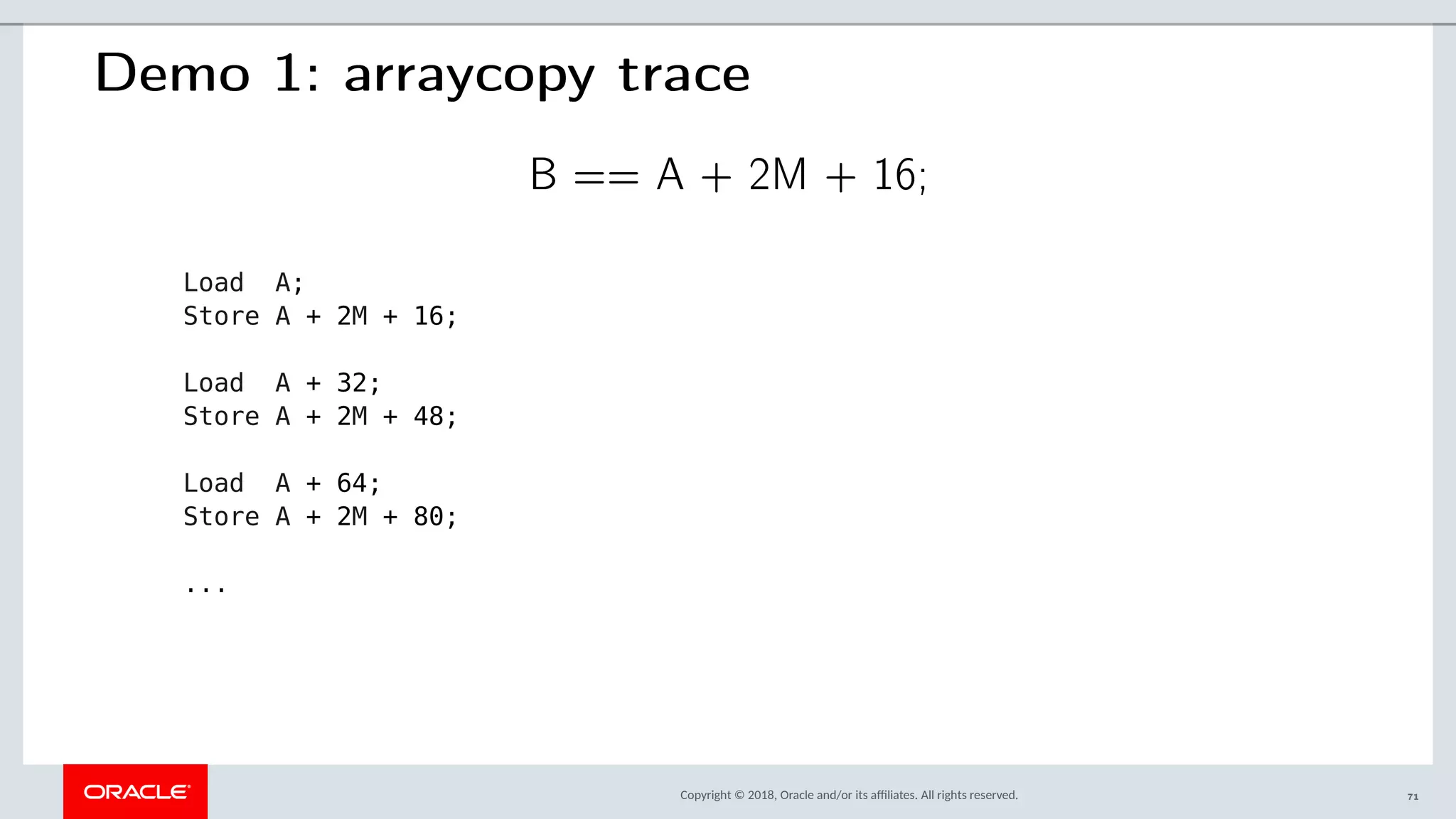 Copyright © 2018, Oracle and/or its afliates. All rights reserved.
Demo 1: arraycopy trace
B == A + 2M + 16;
Load A;
Store A + 2M + 16;
Load A + 32;
Store A + 2M + 48;
Load A + 64;
Store A + 2M + 80;
...
71
 
