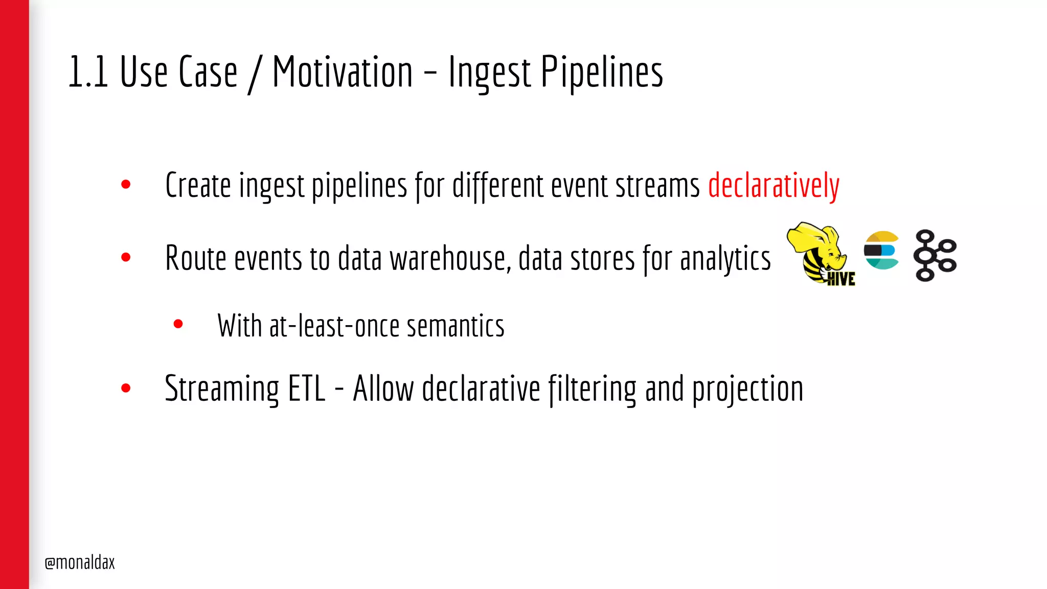 • Create ingest pipelines for different event streams declaratively
• Route events to data warehouse, data stores for analytics
• With at-least-once semantics
• Streaming ETL - Allow declarative filtering and projection
1.1 Use Case / Motivation – Ingest Pipelines
@monaldax
 