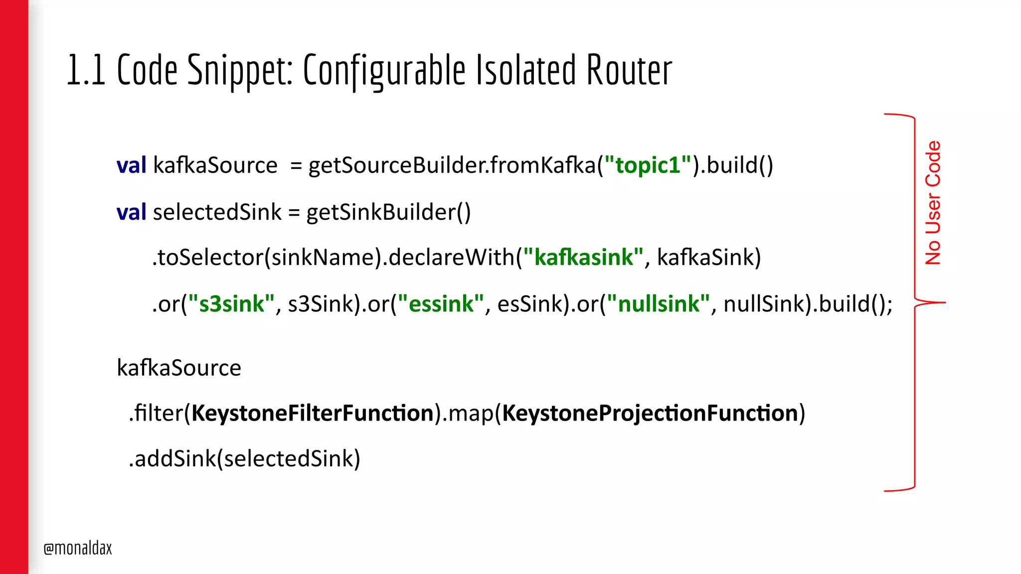 val ka#aSource = getSourceBuilder.fromKa#a("topic1").build()
val selectedSink = getSinkBuilder()
.toSelector(sinkName).declareWith("ka,asink", ka#aSink)
.or("s3sink", s3Sink).or("essink", esSink).or("nullsink", nullSink).build();
ka#aSource
.ﬁlter(KeystoneFilterFunc6on).map(KeystoneProjec6onFunc6on)
.addSink(selectedSink)
1.1 Code Snippet: Configurable Isolated Router
NoUserCode
@monaldax
 
