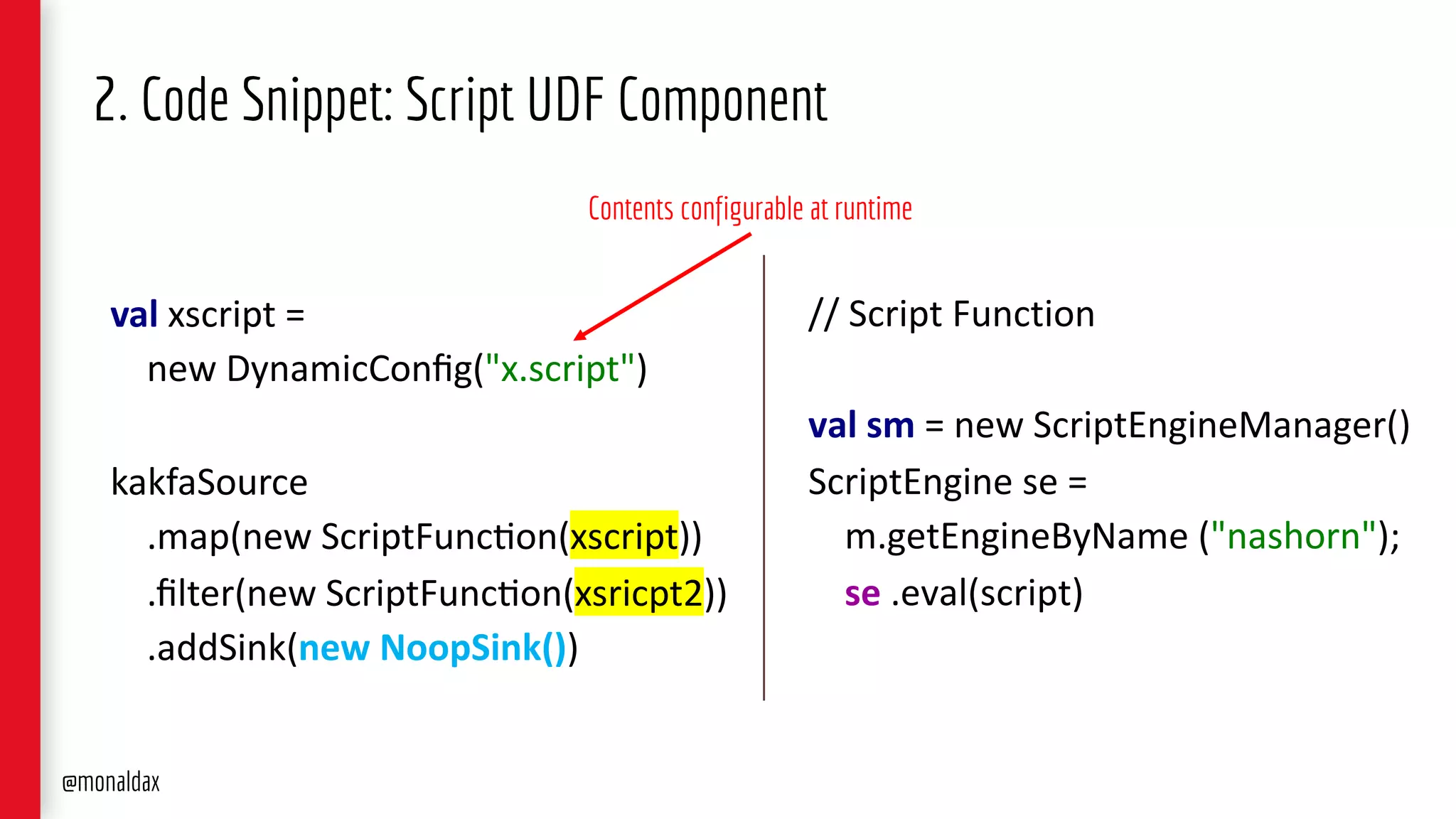 val xscript =
new DynamicConﬁg("x.script")
kakfaSource
.map(new ScriptFunc>on(xscript))
.ﬁlter(new ScriptFunc>on(xsricpt2))
.addSink(new NoopSink())
2. Code Snippet: Script UDF Component
// Script Function
val sm = new ScriptEngineManager()
ScriptEngine se =
m.getEngineByName ("nashorn");
se .eval(script)
Contents configurable at runtime
@monaldax
 