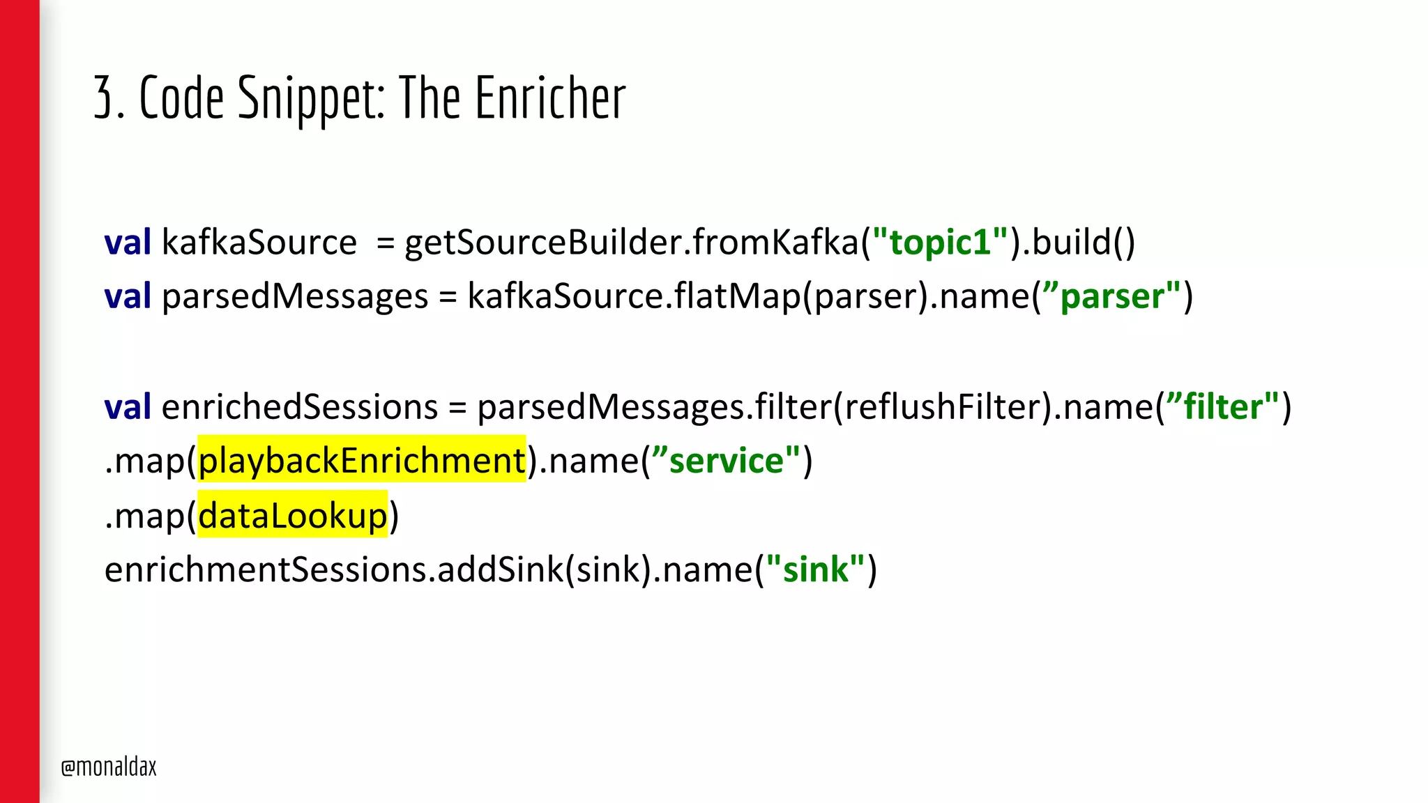 3. Code Snippet: The Enricher
val kafkaSource = getSourceBuilder.fromKafka("topic1").build()
val parsedMessages = kafkaSource.flatMap(parser).name(”parser")
val enrichedSessions = parsedMessages.filter(reflushFilter).name(”filter")
.map(playbackEnrichment).name(”service")
.map(dataLookup)
enrichmentSessions.addSink(sink).name("sink")
@monaldax
 
