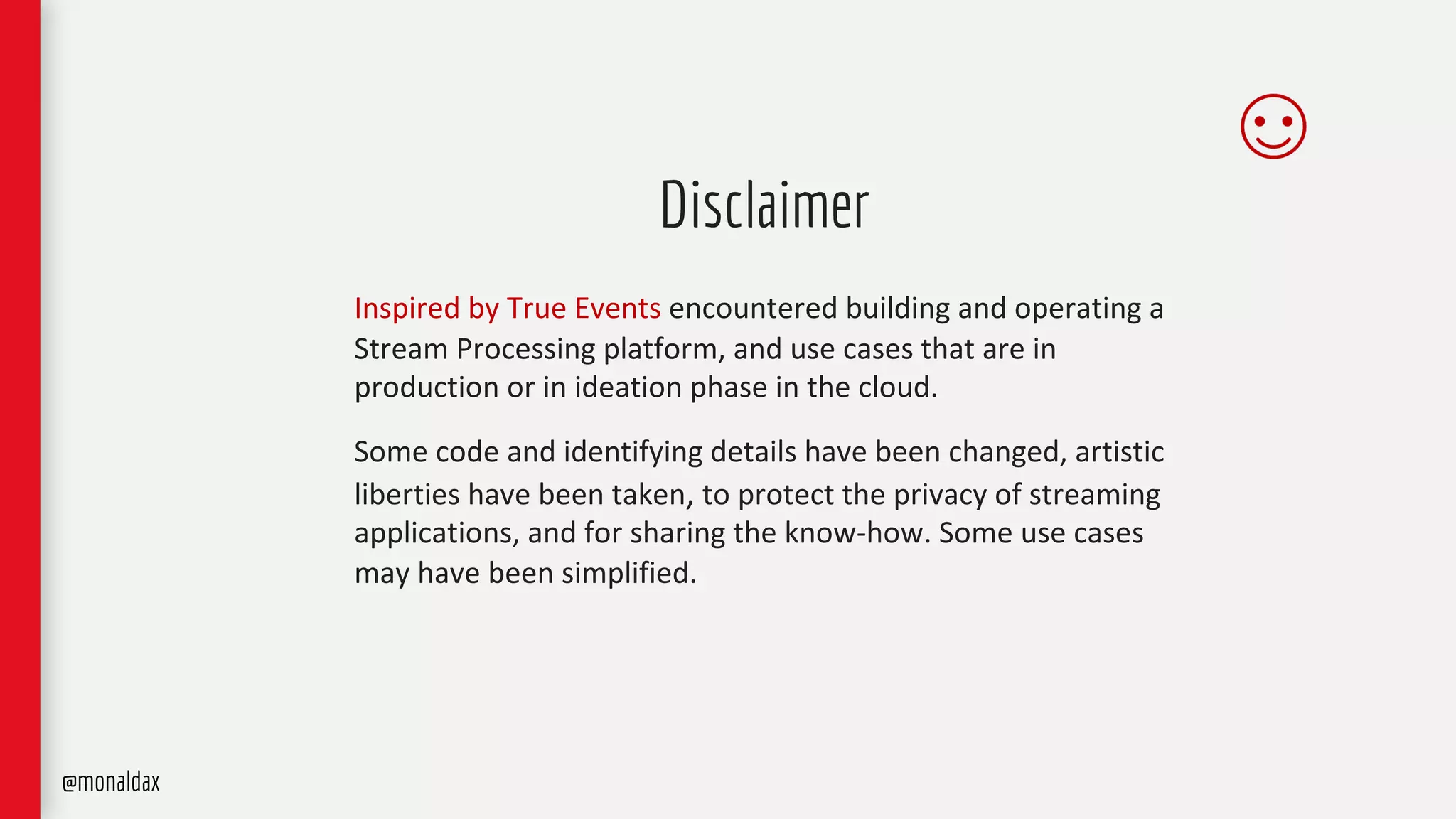 Disclaimer
Inspired by True Events encountered building and operating a
Stream Processing platform, and use cases that are in
production or in ideation phase in the cloud.
Some code and identifying details have been changed, artistic
liberties have been taken, to protect the privacy of streaming
applications, and for sharing the know-how. Some use cases
may have been simplified.
@monaldax
 