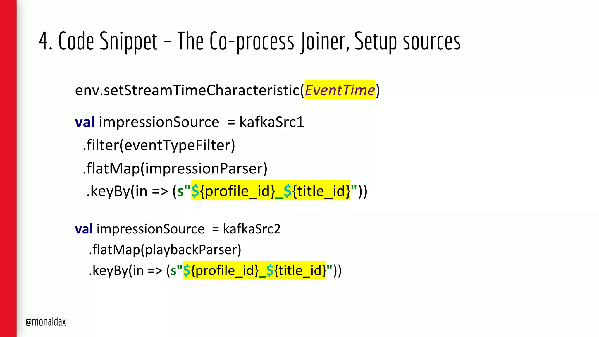 4. Code Snippet – The Co-process Joiner, Setup sources
env.setStreamTimeCharacteristic(EventTime)
val impressionSource = kafkaSrc1
.filter(eventTypeFilter)
.flatMap(impressionParser)
.keyBy(in => (s"${profile_id}_${title_id}"))
val impressionSource = kafkaSrc2
.flatMap(playbackParser)
.keyBy(in => (s"${profile_id}_${title_id}"))
@monaldax
 