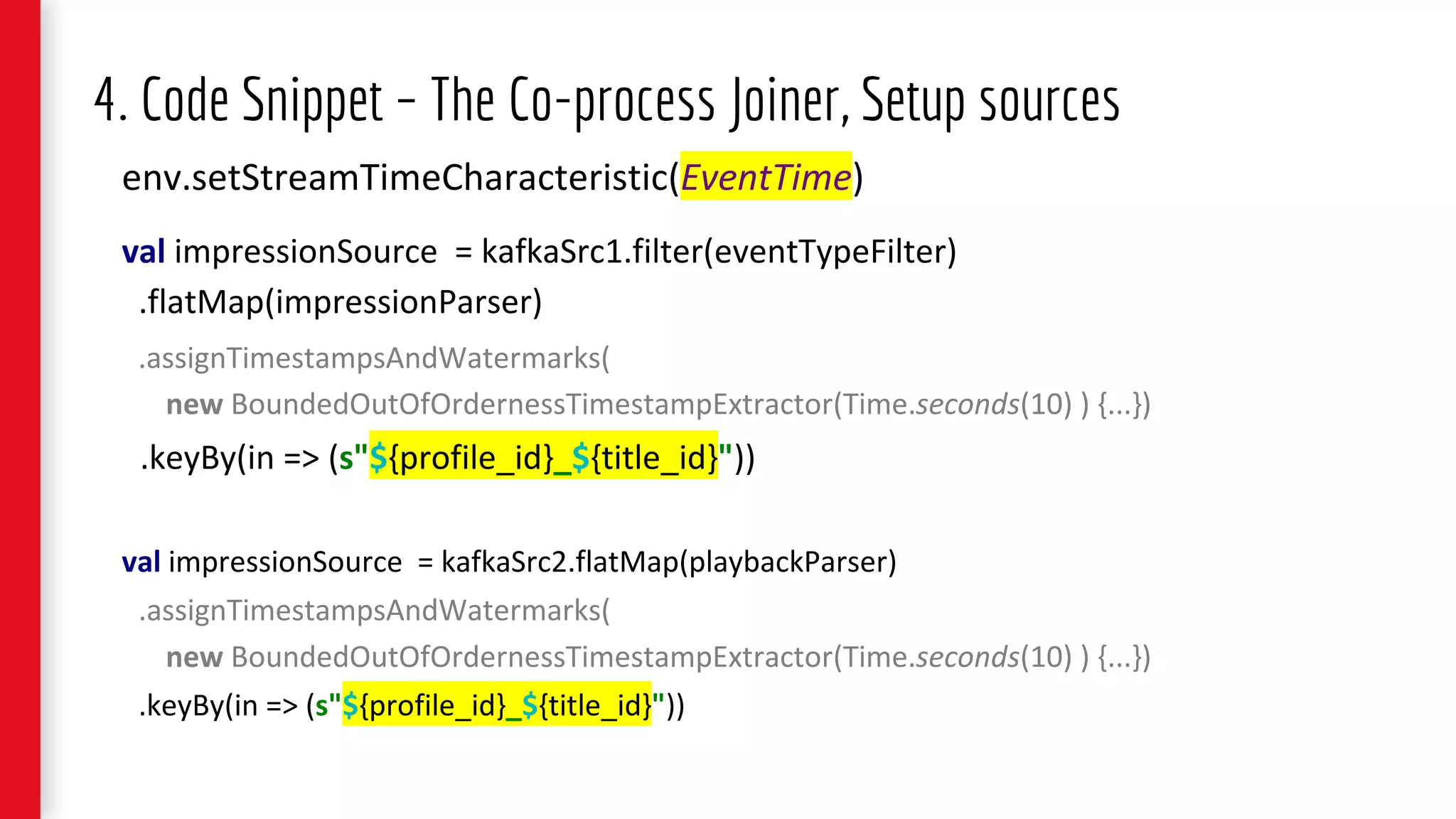 env.setStreamTimeCharacteristic(EventTime)
val impressionSource = kafkaSrc1.filter(eventTypeFilter)
.flatMap(impressionParser)
.assignTimestampsAndWatermarks(
new BoundedOutOfOrdernessTimestampExtractor(Time.seconds(10) ) {...})
.keyBy(in => (s"${profile_id}_${title_id}"))
val impressionSource = kafkaSrc2.flatMap(playbackParser)
.assignTimestampsAndWatermarks(
new BoundedOutOfOrdernessTimestampExtractor(Time.seconds(10) ) {...})
.keyBy(in => (s"${profile_id}_${title_id}"))
4. Code Snippet – The Co-process Joiner, Setup sources
 