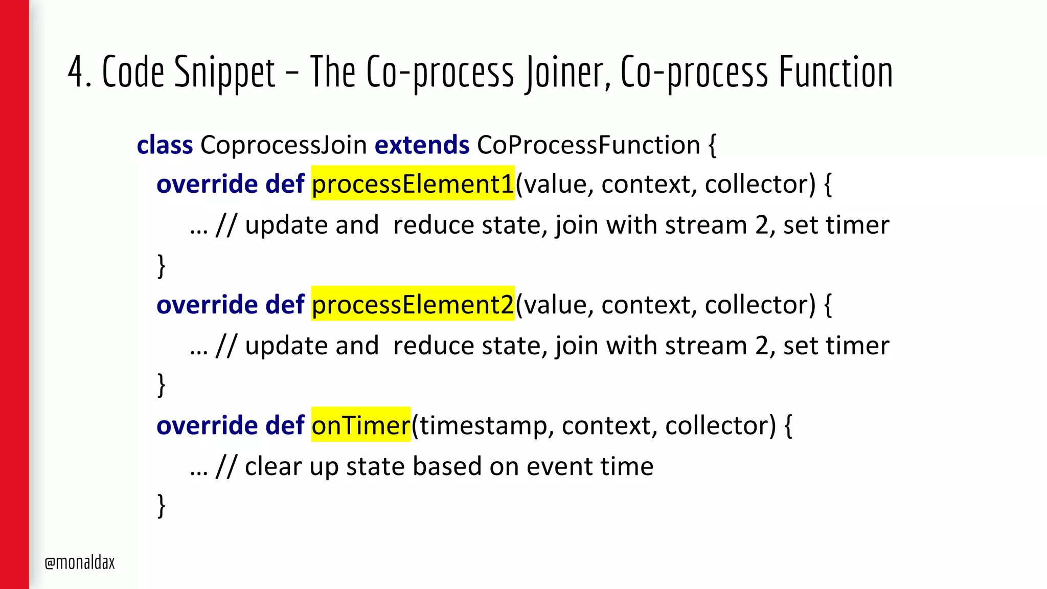 4. Code Snippet – The Co-process Joiner, Co-process Function
class CoprocessJoin extends CoProcessFunction {
override def processElement1(value, context, collector) {
… // update and reduce state, join with stream 2, set timer
}
override def processElement2(value, context, collector) {
… // update and reduce state, join with stream 2, set timer
}
override def onTimer(timestamp, context, collector) {
… // clear up state based on event time
}
@monaldax
 