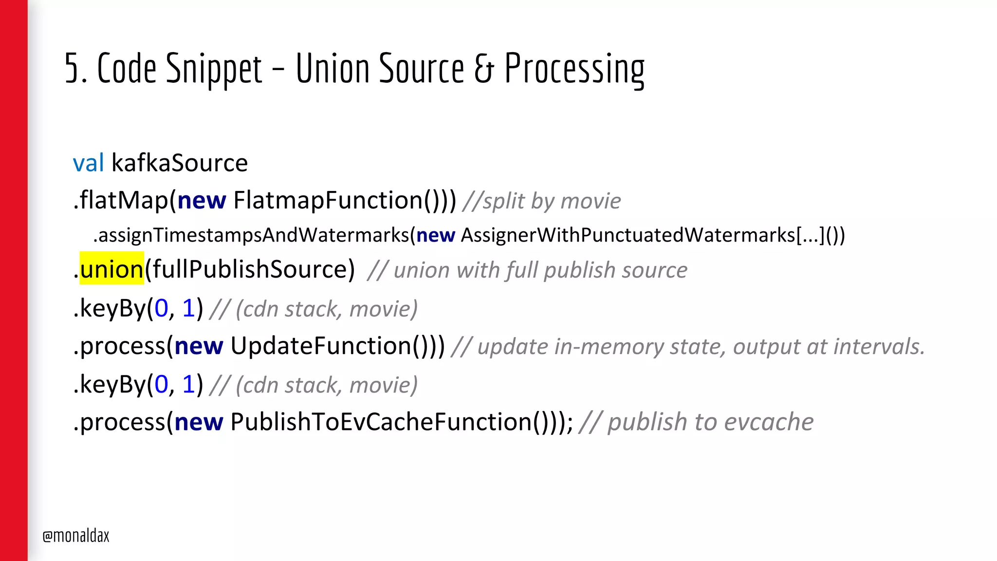 5. Code Snippet – Union Source & Processing
val kafkaSource
.flatMap(new FlatmapFunction())) //split by movie
.assignTimestampsAndWatermarks(new AssignerWithPunctuatedWatermarks[...]())
.union(fullPublishSource) // union with full publish source
.keyBy(0, 1) // (cdn stack, movie)
.process(new UpdateFunction())) // update in-memory state, output at intervals.
.keyBy(0, 1) // (cdn stack, movie)
.process(new PublishToEvCacheFunction())); // publish to evcache
@monaldax
 