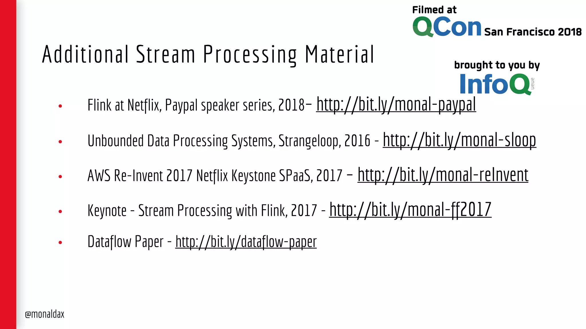 • Flink at Netflix, Paypal speaker series, 2018– http://bit.ly/monal-paypal
• Unbounded Data Processing Systems, Strangeloop, 2016 - http://bit.ly/monal-sloop
• AWS Re-Invent 2017 Netflix Keystone SPaaS, 2017 – http://bit.ly/monal-reInvent
• Keynote - Stream Processing with Flink, 2017 - http://bit.ly/monal-ff2017
• Dataflow Paper - http://bit.ly/dataflow-paper
Additional Stream Processing Material
@monaldax
 