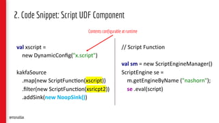 val xscript =
new DynamicConﬁg("x.script")
kakfaSource
.map(new ScriptFunc>on(xscript))
.ﬁlter(new ScriptFunc>on(xsricpt2))
.addSink(new NoopSink())
2. Code Snippet: Script UDF Component
// Script Function
val sm = new ScriptEngineManager()
ScriptEngine se =
m.getEngineByName ("nashorn");
se .eval(script)
Contents configurable at runtime
@monaldax
 
