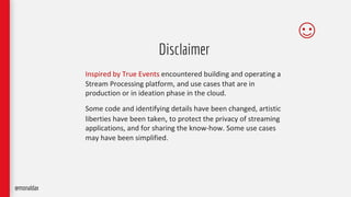 Disclaimer
Inspired by True Events encountered building and operating a
Stream Processing platform, and use cases that are in
production or in ideation phase in the cloud.
Some code and identifying details have been changed, artistic
liberties have been taken, to protect the privacy of streaming
applications, and for sharing the know-how. Some use cases
may have been simplified.
@monaldax
 