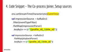 4. Code Snippet – The Co-process Joiner, Setup sources
env.setStreamTimeCharacteristic(EventTime)
val impressionSource = kafkaSrc1
.filter(eventTypeFilter)
.flatMap(impressionParser)
.keyBy(in => (s"${profile_id}_${title_id}"))
val impressionSource = kafkaSrc2
.flatMap(playbackParser)
.keyBy(in => (s"${profile_id}_${title_id}"))
@monaldax
 