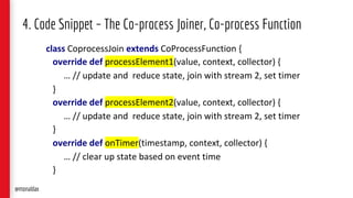 4. Code Snippet – The Co-process Joiner, Co-process Function
class CoprocessJoin extends CoProcessFunction {
override def processElement1(value, context, collector) {
… // update and reduce state, join with stream 2, set timer
}
override def processElement2(value, context, collector) {
… // update and reduce state, join with stream 2, set timer
}
override def onTimer(timestamp, context, collector) {
… // clear up state based on event time
}
@monaldax
 