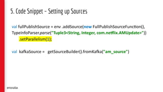 5. Code Snippet – Setting up Sources
val fullPublishSource = env .addSource(new FullPublishSourceFunc7on(),
TypeInfoParser.parse("Tuple3<String, Integer, com.ne7lix.AMUpdate>"))
.setParallelism(1);
val kaCaSource = getSourceBuilder().fromKaCa("am_source")
@monaldax
 
