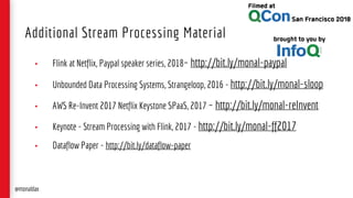 • Flink at Netflix, Paypal speaker series, 2018– http://bit.ly/monal-paypal
• Unbounded Data Processing Systems, Strangeloop, 2016 - http://bit.ly/monal-sloop
• AWS Re-Invent 2017 Netflix Keystone SPaaS, 2017 – http://bit.ly/monal-reInvent
• Keynote - Stream Processing with Flink, 2017 - http://bit.ly/monal-ff2017
• Dataflow Paper - http://bit.ly/dataflow-paper
Additional Stream Processing Material
@monaldax
 