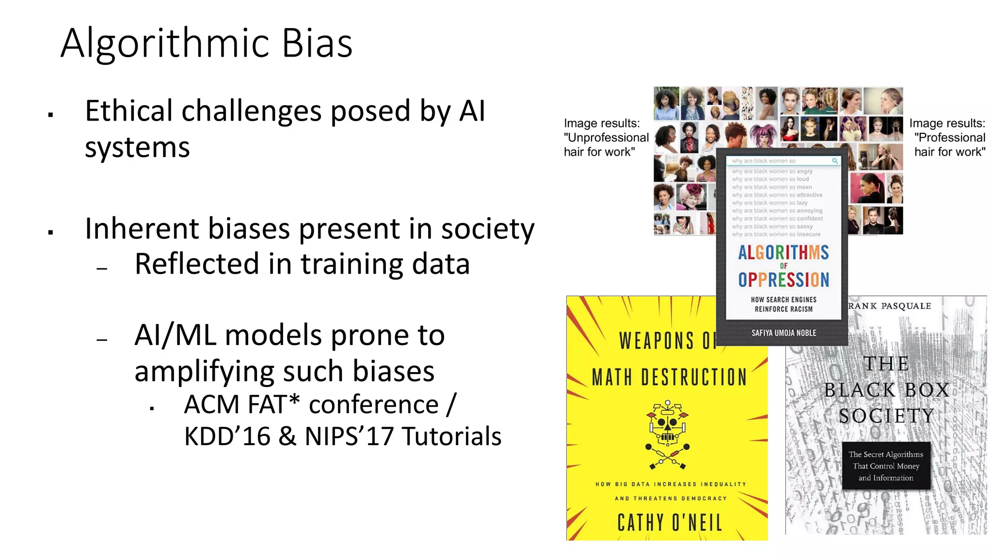 Algorithmic Bias
▪ Ethical challenges posed by AI
systems
▪ Inherent biases present in society
– Reflected in training data
– AI/ML models prone to
amplifying such biases
▪ ACM FAT* conference /
KDD’16 & NIPS’17 Tutorials
 