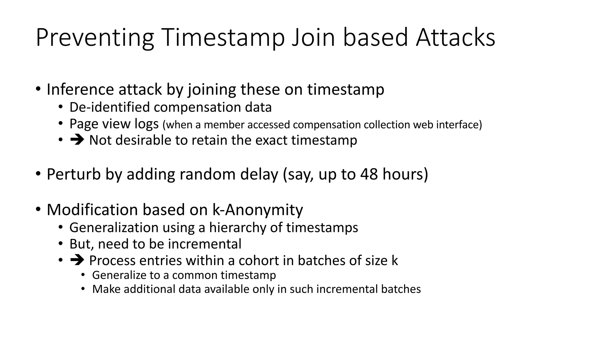 Preventing Timestamp Join based Attacks
• Inference attack by joining these on timestamp
• De-identified compensation data
• Page view logs (when a member accessed compensation collection web interface)
• è Not desirable to retain the exact timestamp
• Perturb by adding random delay (say, up to 48 hours)
• Modification based on k-Anonymity
• Generalization using a hierarchy of timestamps
• But, need to be incremental
• è Process entries within a cohort in batches of size k
• Generalize to a common timestamp
• Make additional data available only in such incremental batches
 