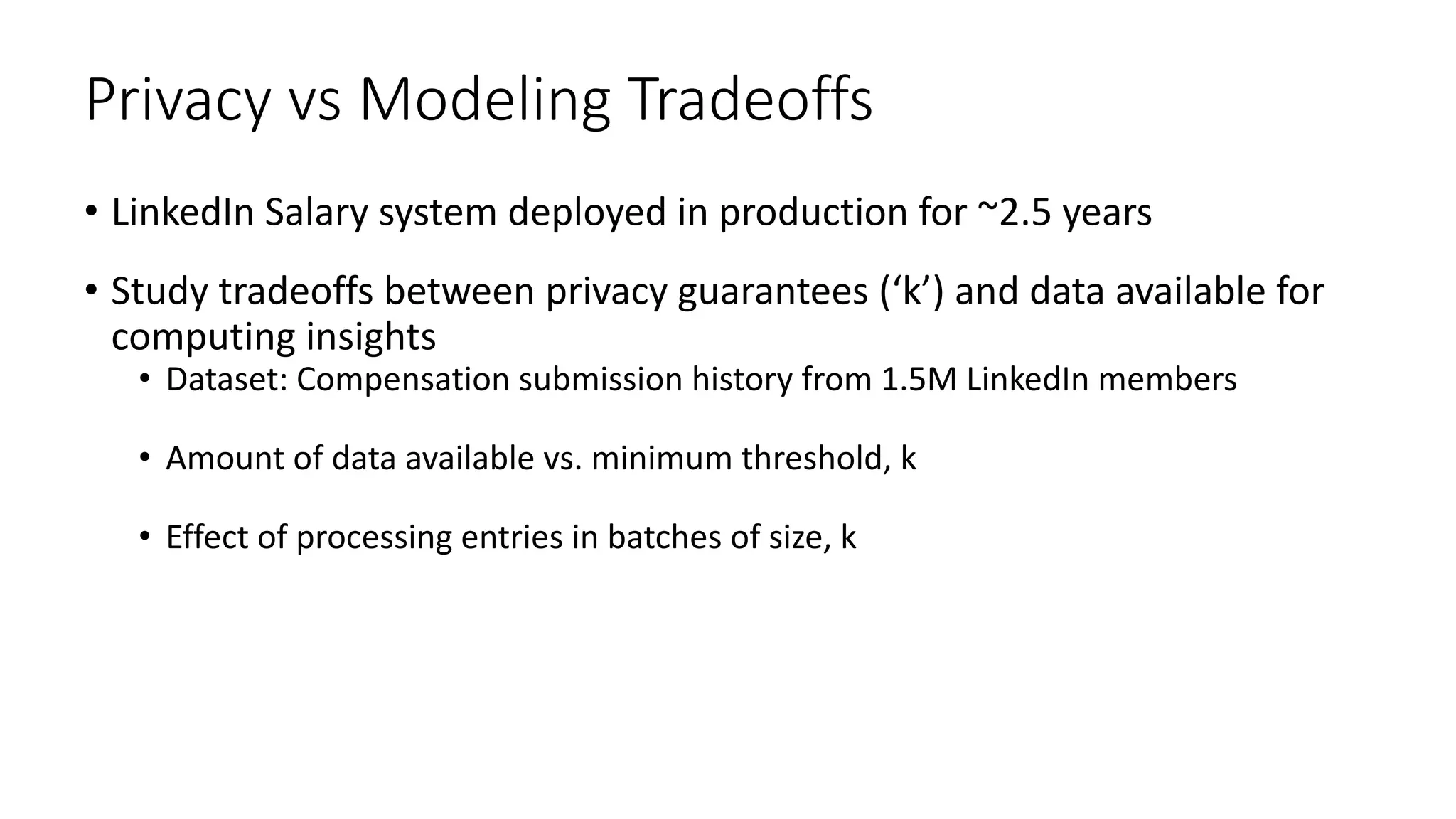 Privacy vs Modeling Tradeoffs
• LinkedIn Salary system deployed in production for ~2.5 years
• Study tradeoffs between privacy guarantees (‘k’) and data available for
computing insights
• Dataset: Compensation submission history from 1.5M LinkedIn members
• Amount of data available vs. minimum threshold, k
• Effect of processing entries in batches of size, k
 