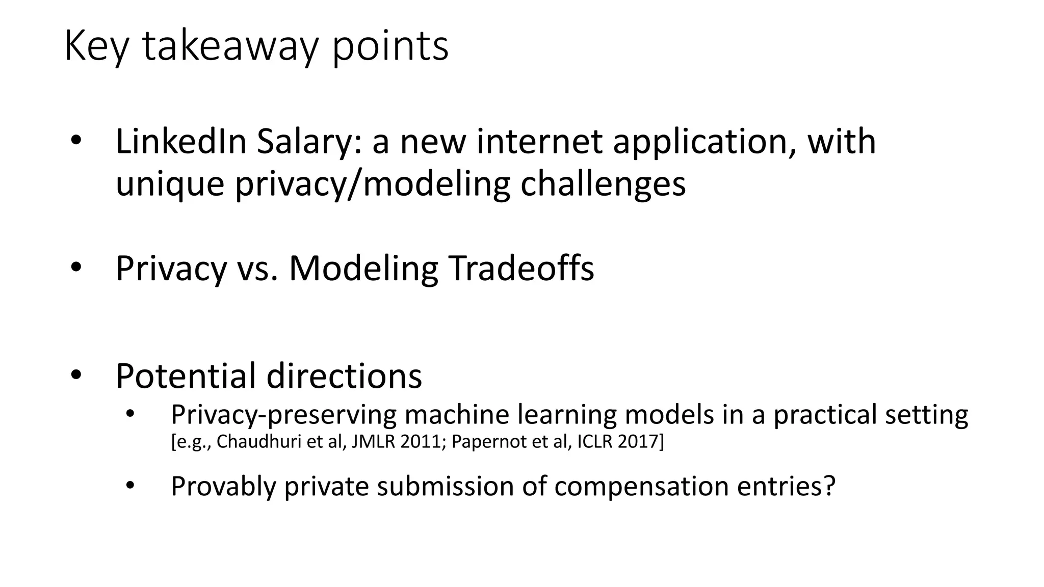 Key takeaway points
• LinkedIn Salary: a new internet application, with
unique privacy/modeling challenges
• Privacy vs. Modeling Tradeoffs
• Potential directions
• Privacy-preserving machine learning models in a practical setting
[e.g., Chaudhuri et al, JMLR 2011; Papernot et al, ICLR 2017]
• Provably private submission of compensation entries?
 