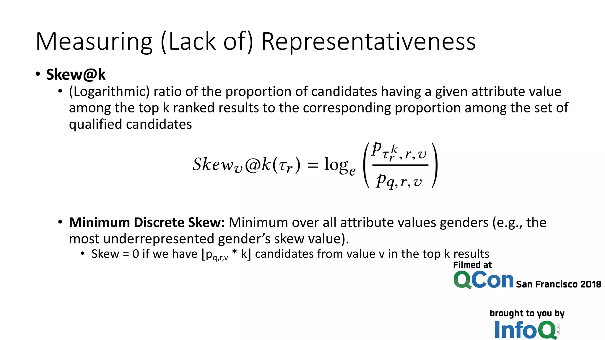 Measuring (Lack of) Representativeness
• Skew@k
• (Logarithmic) ratio of the proportion of candidates having a given attribute value
among the top k ranked results to the corresponding proportion among the set of
qualified candidates
• Minimum Discrete Skew: Minimum over all attribute values genders (e.g., the
most underrepresented gender’s skew value).
• Skew = 0 if we have ⌊pq,r,v * k⌋ candidates from value v in the top k results
 