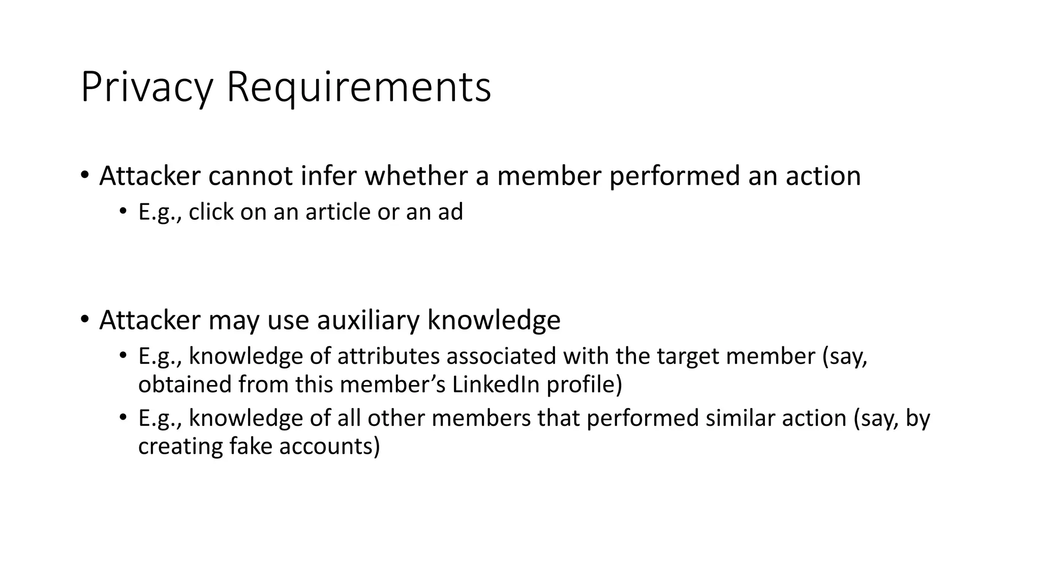 Privacy Requirements
• Attacker cannot infer whether a member performed an action
• E.g., click on an article or an ad
• Attacker may use auxiliary knowledge
• E.g., knowledge of attributes associated with the target member (say,
obtained from this member’s LinkedIn profile)
• E.g., knowledge of all other members that performed similar action (say, by
creating fake accounts)
 