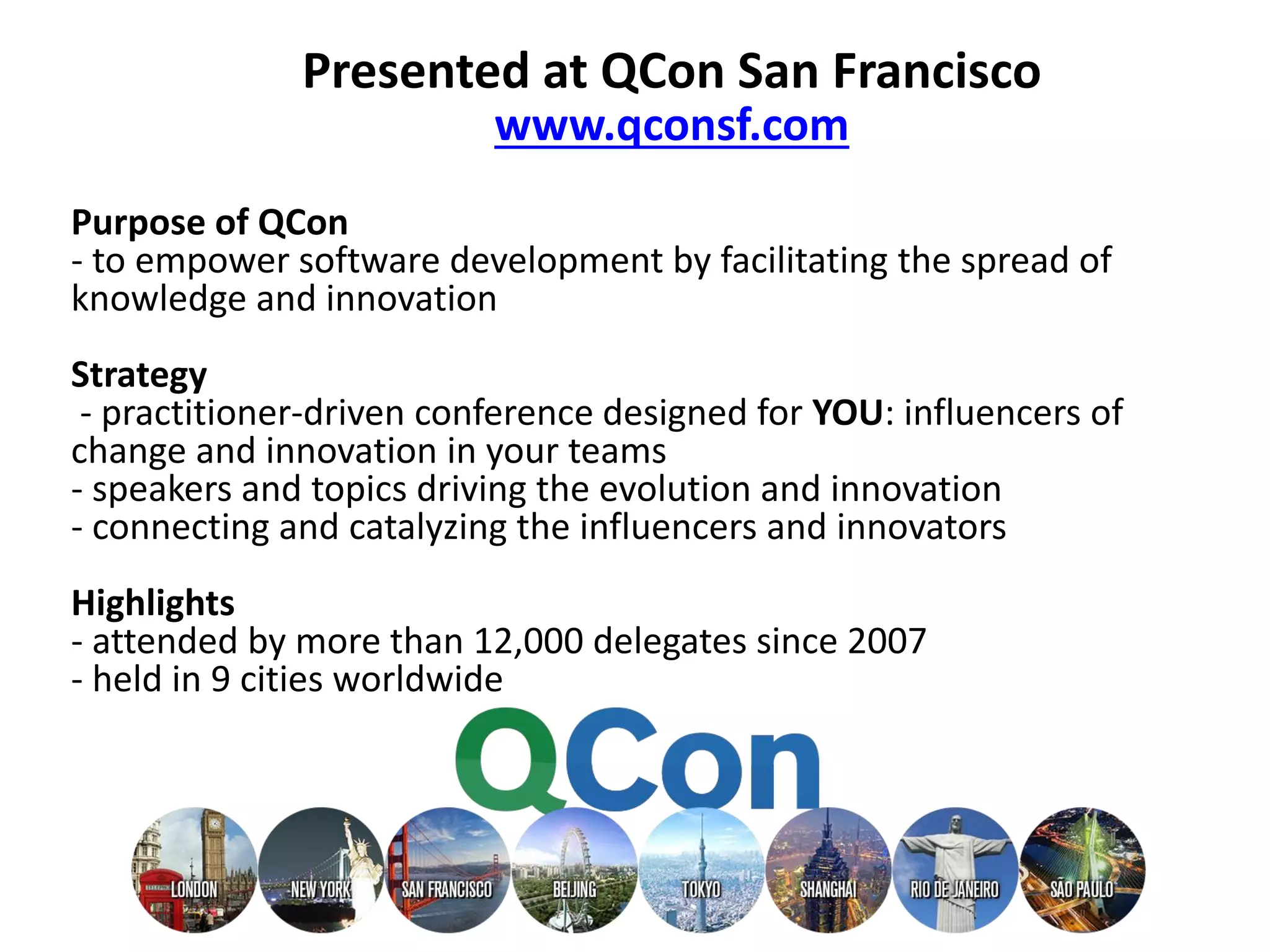 Purpose of QCon
- to empower software development by facilitating the spread of
knowledge and innovation
Strategy
- practitioner-driven conference designed for YOU: influencers of
change and innovation in your teams
- speakers and topics driving the evolution and innovation
- connecting and catalyzing the influencers and innovators
Highlights
- attended by more than 12,000 delegates since 2007
- held in 9 cities worldwide
Presented at QCon San Francisco
www.qconsf.com
 