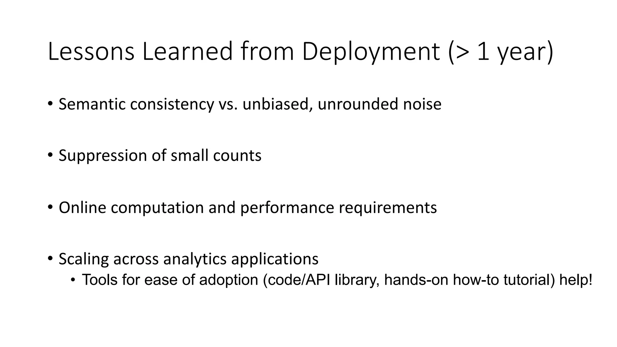 Lessons Learned from Deployment (> 1 year)
• Semantic consistency vs. unbiased, unrounded noise
• Suppression of small counts
• Online computation and performance requirements
• Scaling across analytics applications
• Tools for ease of adoption (code/API library, hands-on how-to tutorial) help!
 