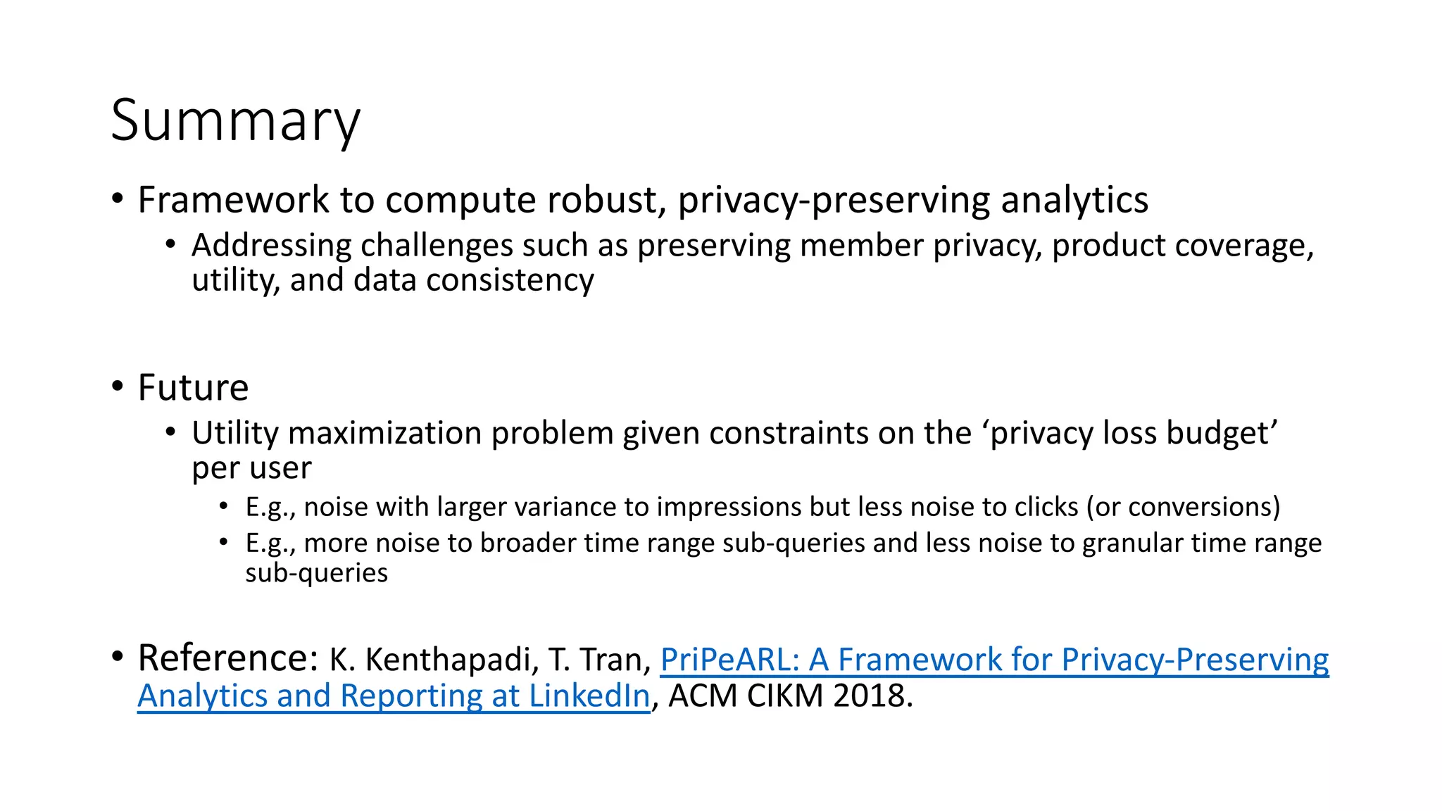 Summary
• Framework to compute robust, privacy-preserving analytics
• Addressing challenges such as preserving member privacy, product coverage,
utility, and data consistency
• Future
• Utility maximization problem given constraints on the ‘privacy loss budget’
per user
• E.g., noise with larger variance to impressions but less noise to clicks (or conversions)
• E.g., more noise to broader time range sub-queries and less noise to granular time range
sub-queries
• Reference: K. Kenthapadi, T. Tran, PriPeARL: A Framework for Privacy-Preserving
Analytics and Reporting at LinkedIn, ACM CIKM 2018.
 