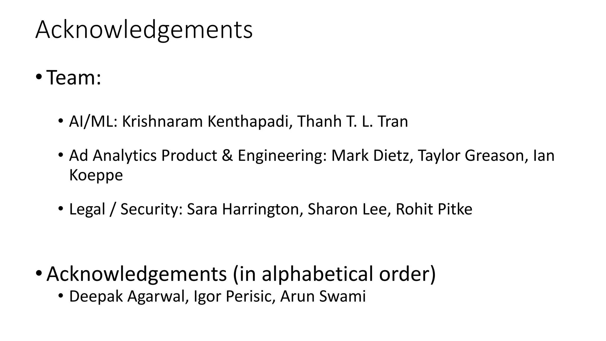 Acknowledgements
•Team:
• AI/ML: Krishnaram Kenthapadi, Thanh T. L. Tran
• Ad Analytics Product & Engineering: Mark Dietz, Taylor Greason, Ian
Koeppe
• Legal / Security: Sara Harrington, Sharon Lee, Rohit Pitke
•Acknowledgements (in alphabetical order)
• Deepak Agarwal, Igor Perisic, Arun Swami
 