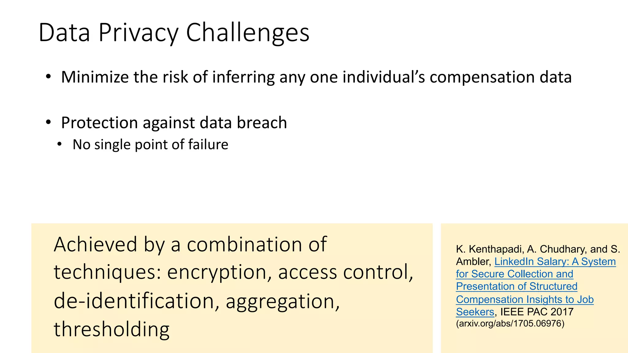 Data Privacy Challenges
• Minimize the risk of inferring any one individual’s compensation data
• Protection against data breach
• No single point of failure
Achieved by a combination of
techniques: encryption, access control,
, aggregation,
thresholding
K. Kenthapadi, A. Chudhary, and S.
Ambler, LinkedIn Salary: A System
for Secure Collection and
Presentation of Structured
Compensation Insights to Job
Seekers, IEEE PAC 2017
(arxiv.org/abs/1705.06976)
 
