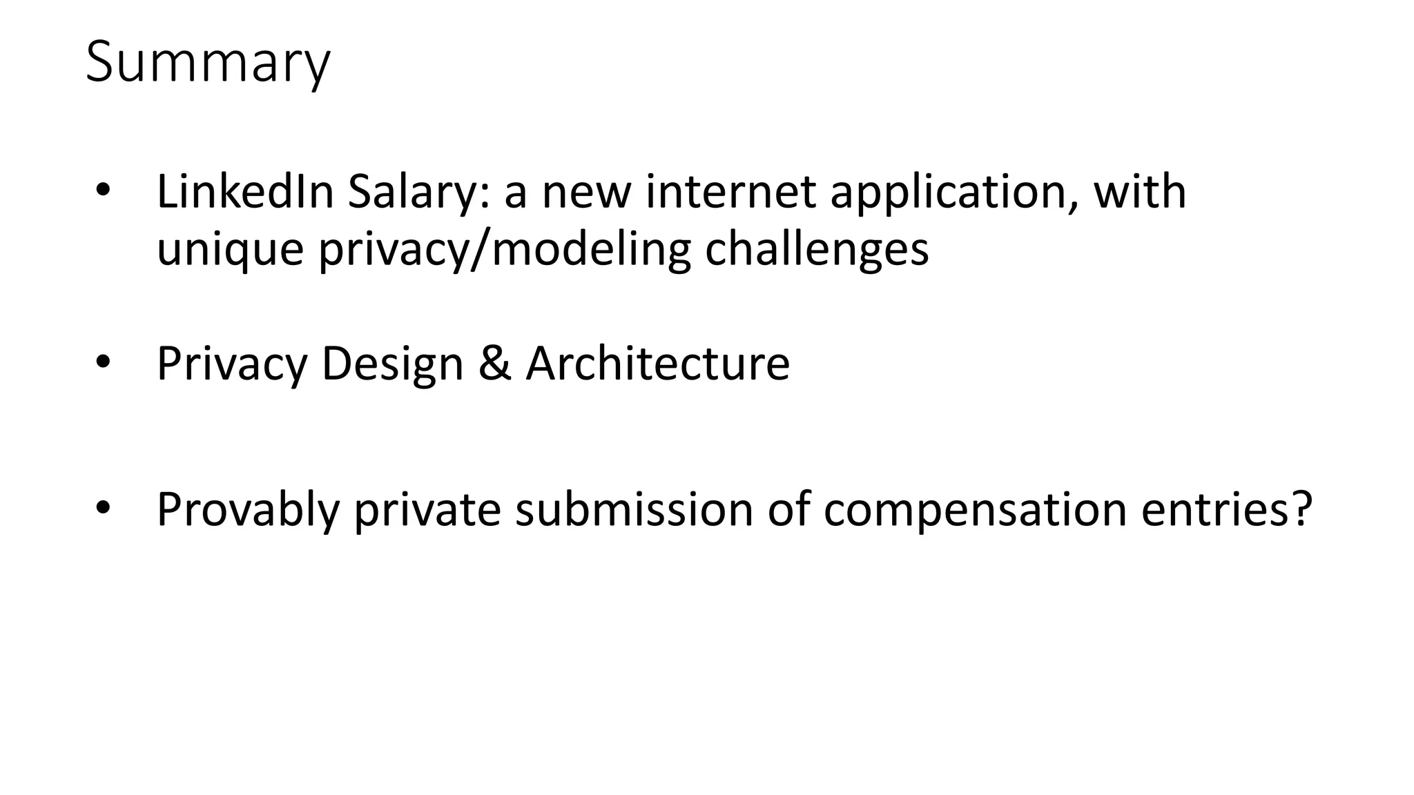 Summary
• LinkedIn Salary: a new internet application, with
unique privacy/modeling challenges
• Privacy Design & Architecture
• Provably private submission of compensation entries?
 