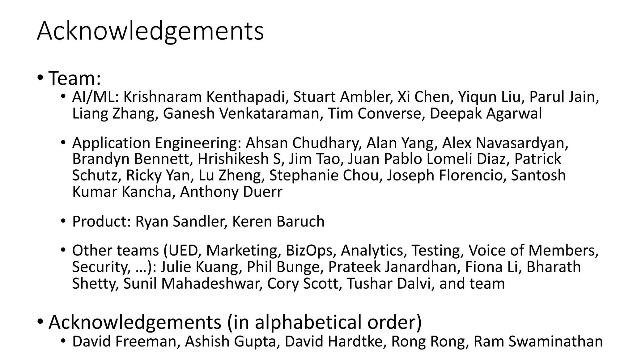 Acknowledgements
• Team:
• AI/ML: Krishnaram Kenthapadi, Stuart Ambler, Xi Chen, Yiqun Liu, Parul Jain,
Liang Zhang, Ganesh Venkataraman, Tim Converse, Deepak Agarwal
• Application Engineering: Ahsan Chudhary, Alan Yang, Alex Navasardyan,
Brandyn Bennett, Hrishikesh S, Jim Tao, Juan Pablo Lomeli Diaz, Patrick
Schutz, Ricky Yan, Lu Zheng, Stephanie Chou, Joseph Florencio, Santosh
Kumar Kancha, Anthony Duerr
• Product: Ryan Sandler, Keren Baruch
• Other teams (UED, Marketing, BizOps, Analytics, Testing, Voice of Members,
Security, …): Julie Kuang, Phil Bunge, Prateek Janardhan, Fiona Li, Bharath
Shetty, Sunil Mahadeshwar, Cory Scott, Tushar Dalvi, and team
• Acknowledgements (in alphabetical order)
• David Freeman, Ashish Gupta, David Hardtke, Rong Rong, Ram Swaminathan
 