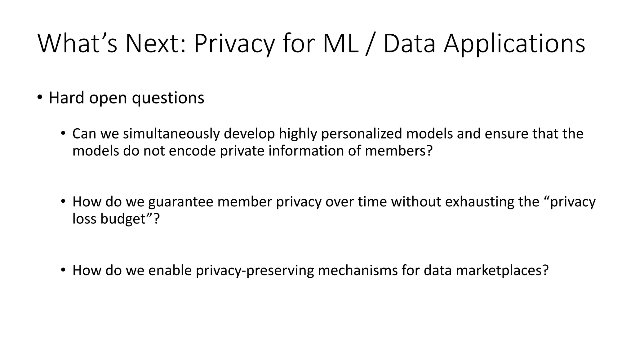 What’s Next: Privacy for ML / Data Applications
• Hard open questions
• Can we simultaneously develop highly personalized models and ensure that the
models do not encode private information of members?
• How do we guarantee member privacy over time without exhausting the “privacy
loss budget”?
• How do we enable privacy-preserving mechanisms for data marketplaces?
 