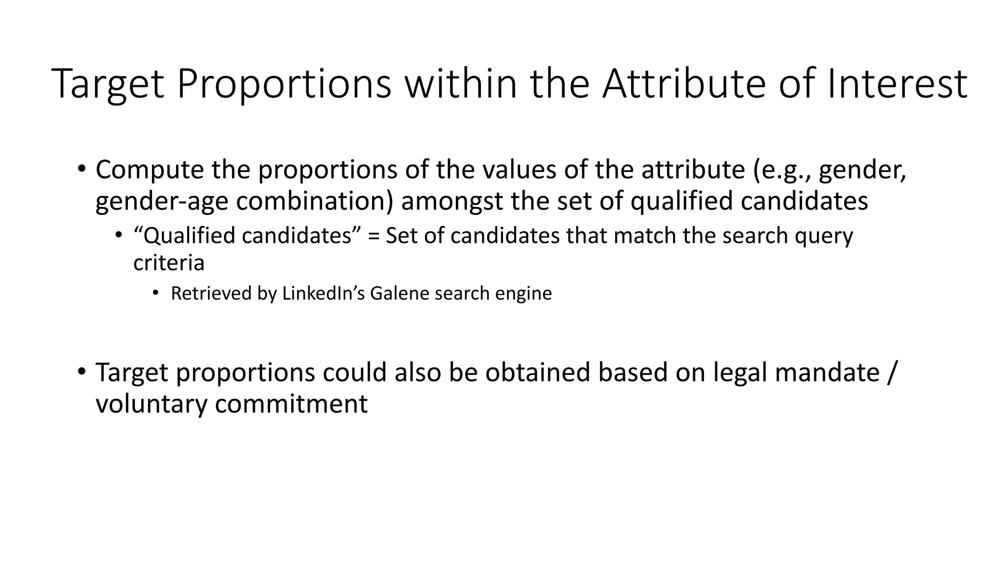 Target Proportions within the Attribute of Interest
• Compute the proportions of the values of the attribute (e.g., gender,
gender-age combination) amongst the set of qualified candidates
• “Qualified candidates” = Set of candidates that match the search query
criteria
• Retrieved by LinkedIn’s Galene search engine
• Target proportions could also be obtained based on legal mandate /
voluntary commitment
 