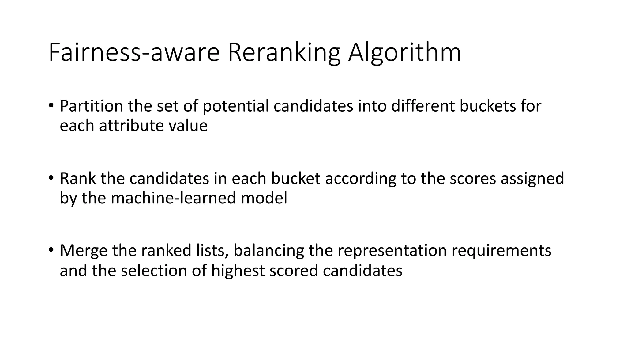 Fairness-aware Reranking Algorithm
• Partition the set of potential candidates into different buckets for
each attribute value
• Rank the candidates in each bucket according to the scores assigned
by the machine-learned model
• Merge the ranked lists, balancing the representation requirements
and the selection of highest scored candidates
 