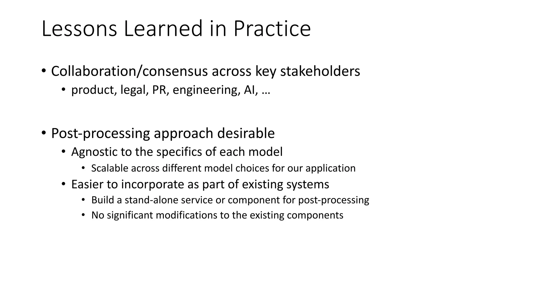 Lessons Learned in Practice
• Collaboration/consensus across key stakeholders
• product, legal, PR, engineering, AI, …
• Post-processing approach desirable
• Agnostic to the specifics of each model
• Scalable across different model choices for our application
• Easier to incorporate as part of existing systems
• Build a stand-alone service or component for post-processing
• No significant modifications to the existing components
 