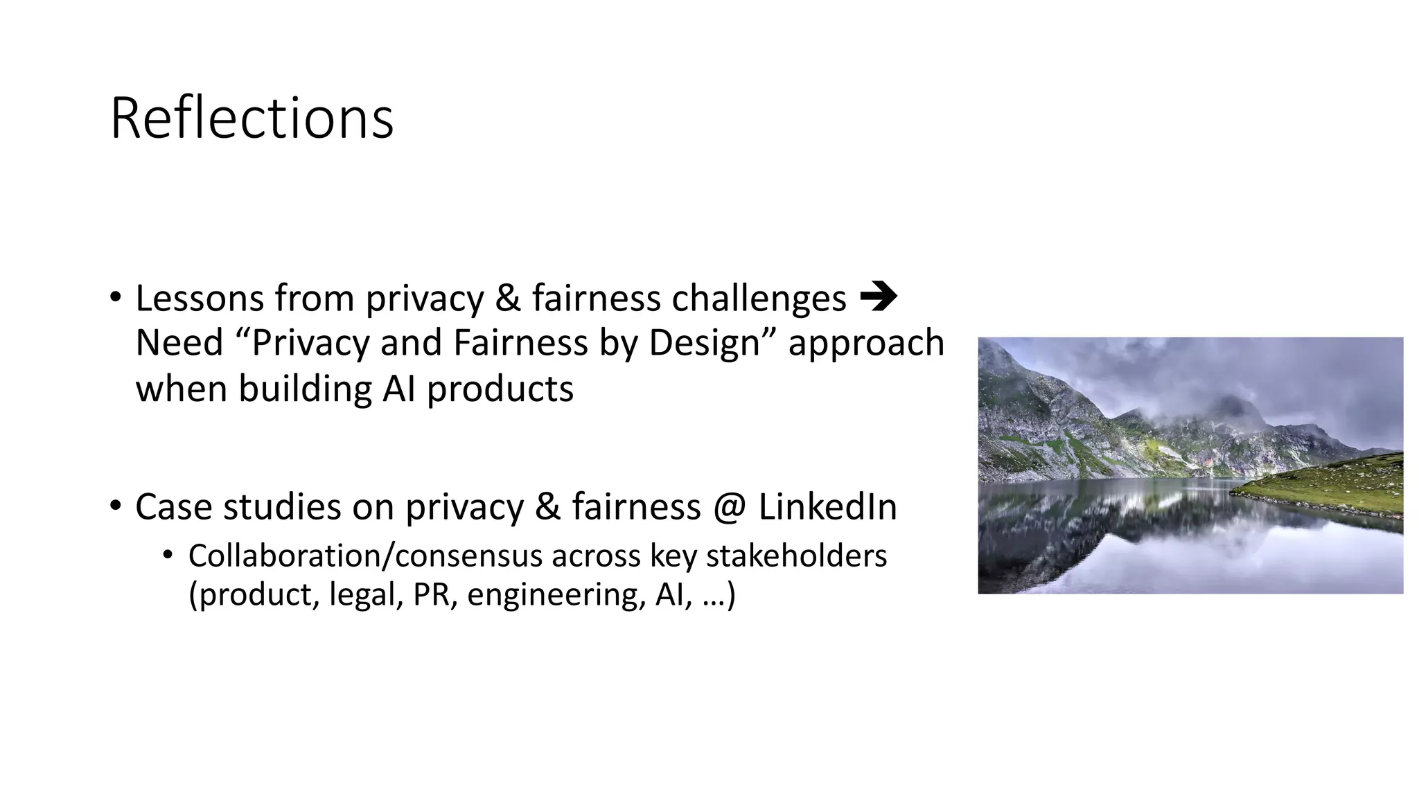 Reflections
• Lessons from privacy & fairness challenges è
Need “Privacy and Fairness by Design” approach
when building AI products
• Case studies on privacy & fairness @ LinkedIn
• Collaboration/consensus across key stakeholders
(product, legal, PR, engineering, AI, …)
 