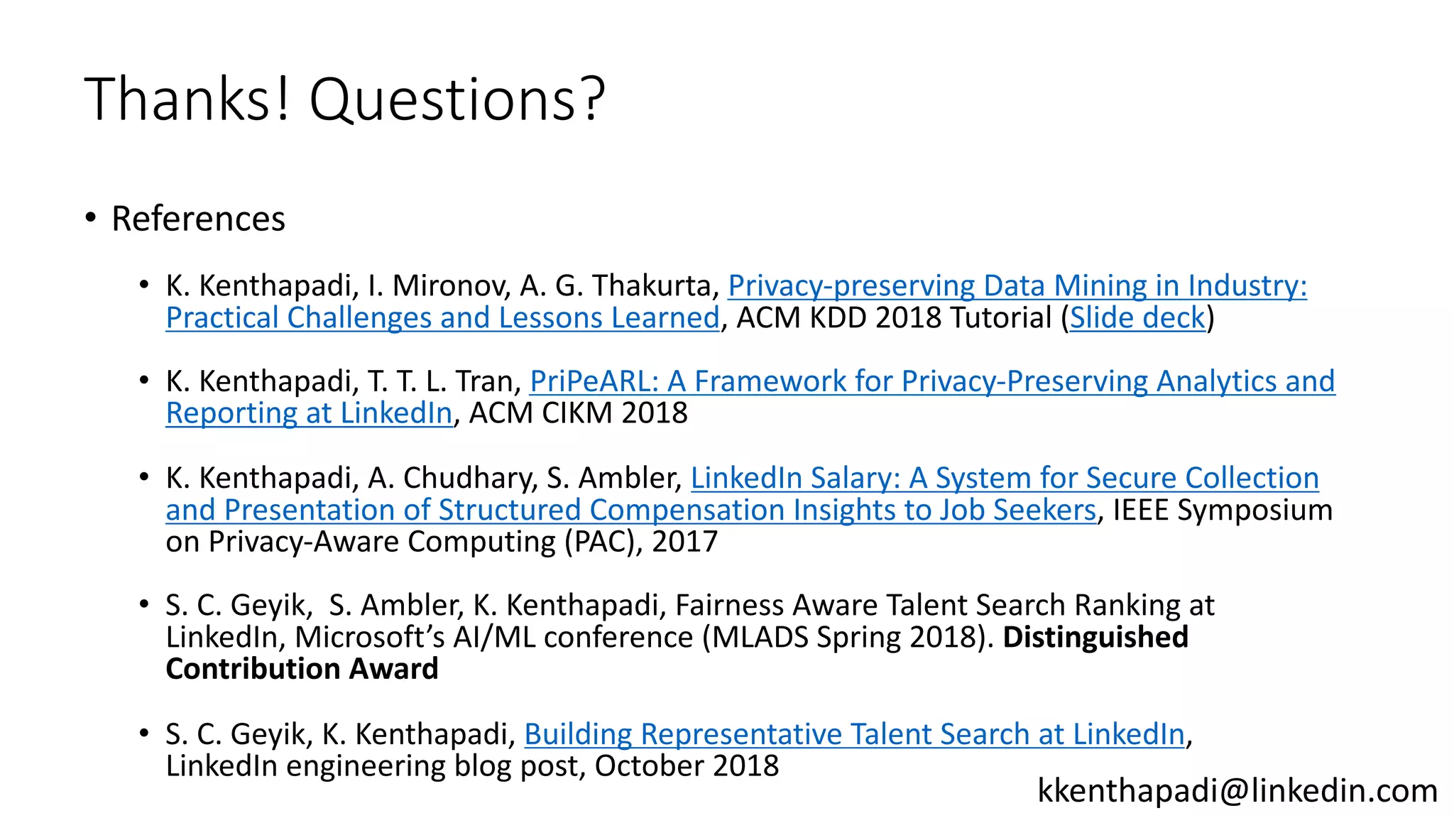 Thanks! Questions?
• References
• K. Kenthapadi, I. Mironov, A. G. Thakurta, Privacy-preserving Data Mining in Industry:
Practical Challenges and Lessons Learned, ACM KDD 2018 Tutorial (Slide deck)
• K. Kenthapadi, T. T. L. Tran, PriPeARL: A Framework for Privacy-Preserving Analytics and
Reporting at LinkedIn, ACM CIKM 2018
• K. Kenthapadi, A. Chudhary, S. Ambler, LinkedIn Salary: A System for Secure Collection
and Presentation of Structured Compensation Insights to Job Seekers, IEEE Symposium
on Privacy-Aware Computing (PAC), 2017
• S. C. Geyik, S. Ambler, K. Kenthapadi, Fairness Aware Talent Search Ranking at
LinkedIn, Microsoft’s AI/ML conference (MLADS Spring 2018). Distinguished
Contribution Award
• S. C. Geyik, K. Kenthapadi, Building Representative Talent Search at LinkedIn,
LinkedIn engineering blog post, October 2018
kkenthapadi@linkedin.com
 