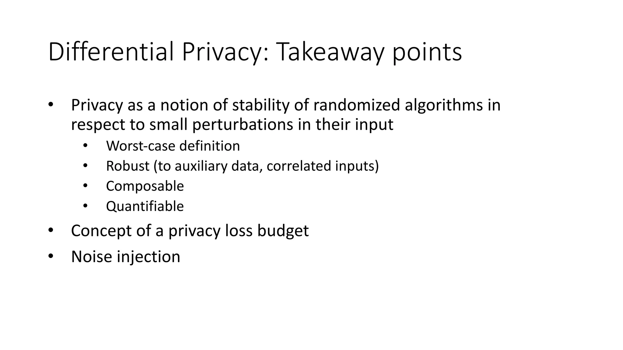 Differential Privacy: Takeaway points
• Privacy as a notion of stability of randomized algorithms in
respect to small perturbations in their input
• Worst-case definition
• Robust (to auxiliary data, correlated inputs)
• Composable
• Quantifiable
• Concept of a privacy loss budget
• Noise injection
 