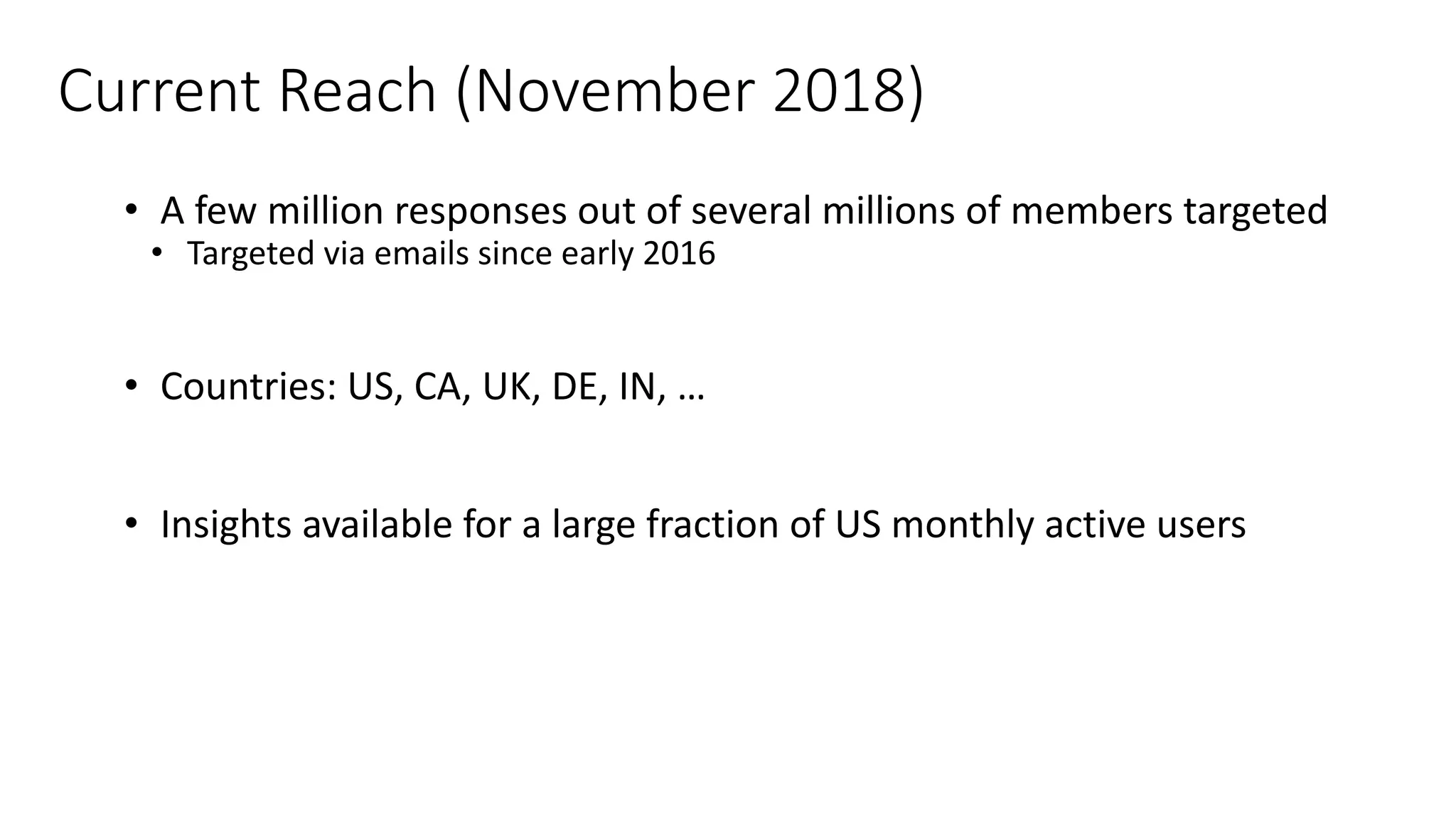Current Reach (November 2018)
• A few million responses out of several millions of members targeted
• Targeted via emails since early 2016
• Countries: US, CA, UK, DE, IN, …
• Insights available for a large fraction of US monthly active users
 