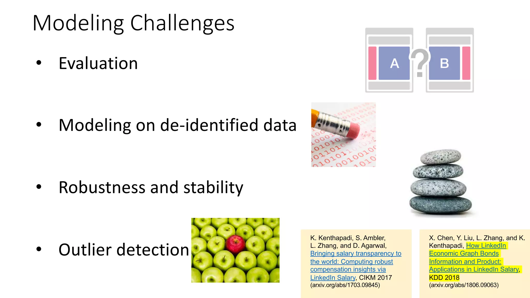Modeling Challenges
• Evaluation
• Modeling on de-identified data
• Robustness and stability
• Outlier detection
X. Chen, Y. Liu, L. Zhang, and K.
Kenthapadi, How LinkedIn
Economic Graph Bonds
Information and Product:
Applications in LinkedIn Salary,
KDD 2018
(arxiv.org/abs/1806.09063)
K. Kenthapadi, S. Ambler,
L. Zhang, and D. Agarwal,
Bringing salary transparency to
the world: Computing robust
compensation insights via
LinkedIn Salary, CIKM 2017
(arxiv.org/abs/1703.09845)
 