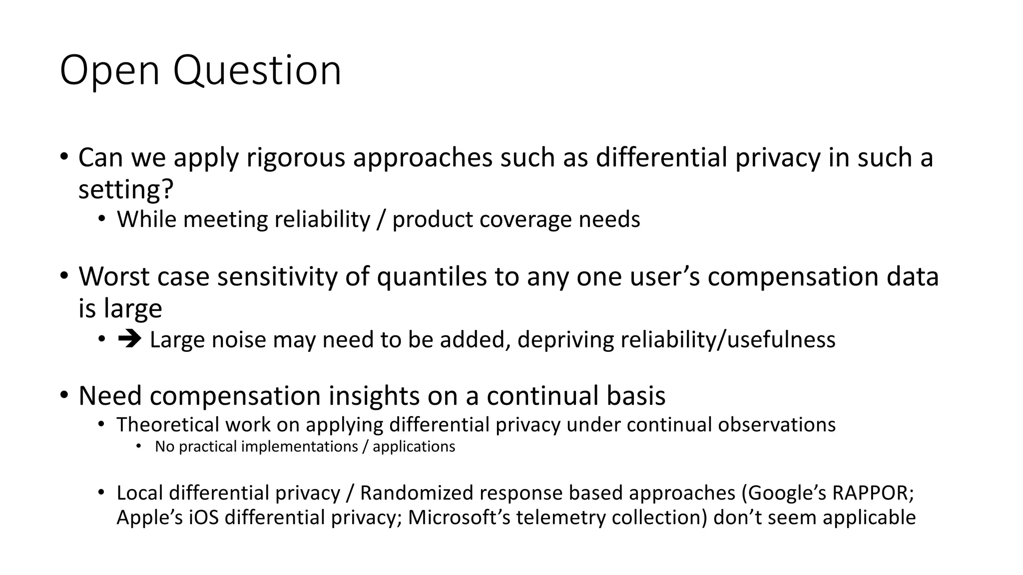Open Question
• Can we apply rigorous approaches such as differential privacy in such a
setting?
• While meeting reliability / product coverage needs
• Worst case sensitivity of quantiles to any one user’s compensation data
is large
• è Large noise may need to be added, depriving reliability/usefulness
• Need compensation insights on a continual basis
• Theoretical work on applying differential privacy under continual observations
• No practical implementations / applications
• Local differential privacy / Randomized response based approaches (Google’s RAPPOR;
Apple’s iOS differential privacy; Microsoft’s telemetry collection) don’t seem applicable
 